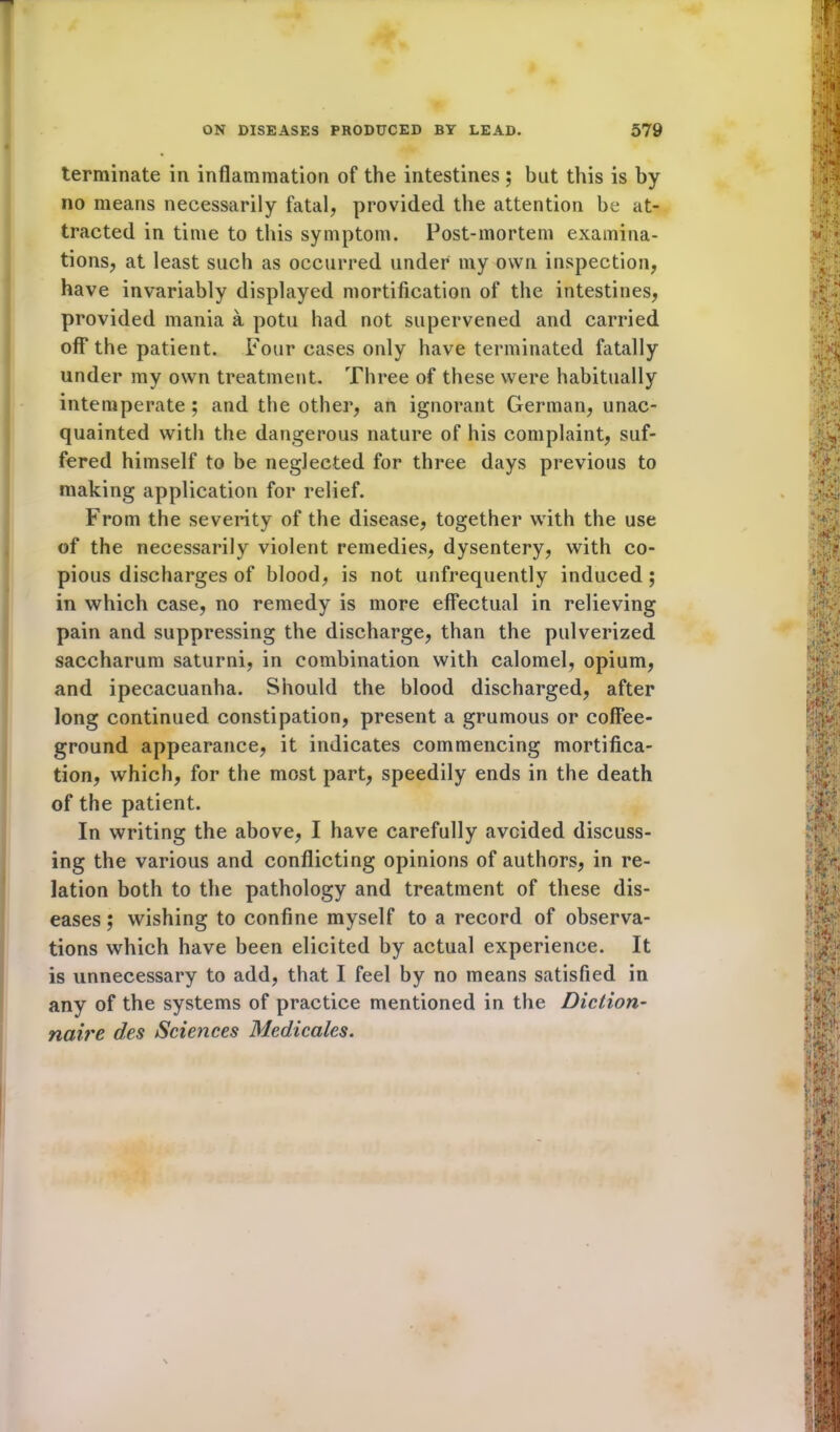 terminate in inflammation of the intestines ; but this is by no means necessarily fatal, provided the attention be at- tracted in time to this symptom. Post-mortem examina- tions, at least such as occurred under my own inspection, have invariably displayed mortification of the intestines, provided mania a potu had not supervened and carried off the patient. Four cases only have terminated fatally under my own treatment. Three of these were habitually intemperate ; and the other, an ignorant German, unac- quainted with the dangerous nature of his complaint, suf- fered himself to be neglected for three days previous to making application for relief. From the severity of the disease, together with the use of the necessarily violent remedies, dysentery, with co- pious discharges of blood, is not unfrequently induced ; in which case, no remedy is more effectual in relieving pain and suppressing the discharge, than the pulverized saccharum saturni, in combination with calomel, opium, and ipecacuanha. Should the blood discharged, after long continued constipation, present a grumous or coffee- ground appearance, it indicates commencing mortifica- tion, which, for the most part, speedily ends in the death of the patient. In writing the above, I have carefully avoided discuss- ing the various and conflicting opinions of authors, in re- lation both to the pathology and treatment of these dis- eases; wishing to confine myself to a record of observa- tions which have been elicited by actual experience. It is unnecessary to add, that I feel by no means satisfied in any of the systems of practice mentioned in the Diction- naire des Sciences Medicates.