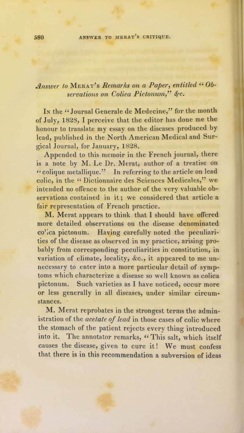 Answer to Merat’s Remarks on a Paper, entitled “ Ob- servations on Colica Pictonum,” In the “ Journal Generale de Medecine,” for the month of July* 1823, I perceive that the editor has done me the honour to translate my essay on the diseases produced by lead, published in the North American Medical and Sur- gical Journal, for January, 1828. Appended to this memoir in the French journal, there is a note by M. Le Dr. Merat, author of a treatise on “colique metallique.” In referring to the article on lead colic, in the “ Dictionnaire des Sciences Medicales,'** we intended no offence to the author of the very valuable ob- servations contained in it; we considered that article a fair representation of French practice. M. Merat appears to think that I should have offered more detailed observations on the disease denominated co’ica pictonum. Having carefully noted the peculiari- ties of the disease as observed in my practice, arising pro- bably from corresponding peculiarities in constitution, in variation of climate, locality, &c., it appeared to me un- necessary to enter into a more particular detail of symp- toms which characterize a disease so well known as colica pictonum. Such varieties as I have noticed, occur more or less generally in all diseases, under similar circum- stances. ' M. Merat reprobates in the strongest terms the admin- istration of the acetate of lead in those cases of colic where the stomach of the patient rejects every thing introduced into it. The annotator remarks, “This salt, which itself causes the disease, given to cure it! We must confess that there is in this recommendation a subversion of ideas