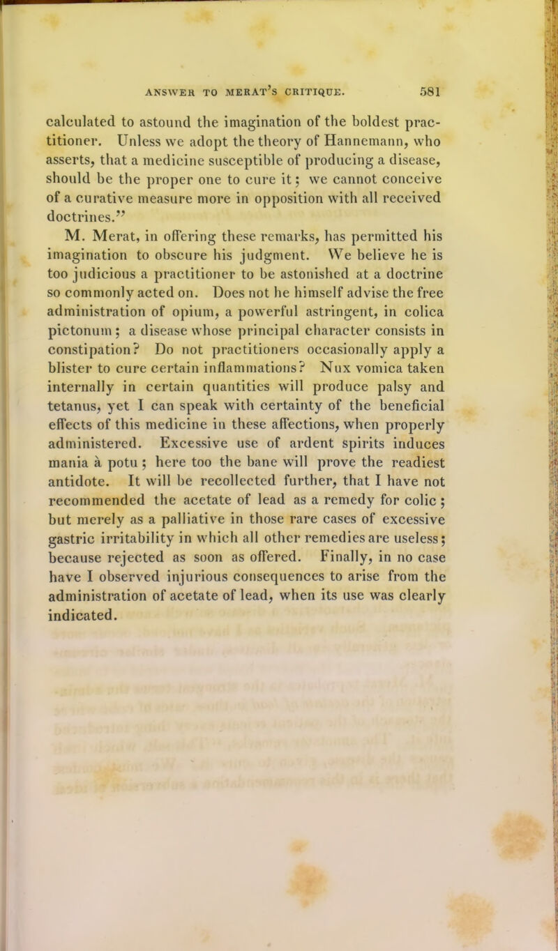 calculated to astound the imagination of the boldest prac- titioner. Unless we adopt the theory of Hannemann, who asserts, that a medicine susceptible of producing a disease, should be the proper one to cure it; we cannot conceive of a curative measure more in opposition with all received doctrines.v M. Merat, in offering these remarks, has permitted his imagination to obscure his judgment. We believe he is too judicious a practitioner to be astonished at a doctrine so commonly acted on. Does not he himself advise the free administration of opium, a powerful astringent, in colica pictonum ; a disease whose principal character consists in constipation? Do not practitioners occasionally apply a blister to cure certain inflammations? Nux vomica taken internally in certain quantities will produce palsy and tetanus, yet I can speak with certainty of the beneficial effects of this medicine in these affections, when properly administered. Excessive use of ardent spirits induces mania a potu ; here too the bane will prove the readiest antidote. It will be recollected further, that I have not recommended the acetate of lead as a remedy for colic ; but merely as a palliative in those rare cases of excessive gastric irritability in which all other remedies are useless; because rejected as soon as offered. Finally, in no case have I observed injurious consequences to arise from the administration of acetate of lead, when its use was clearly indicated.