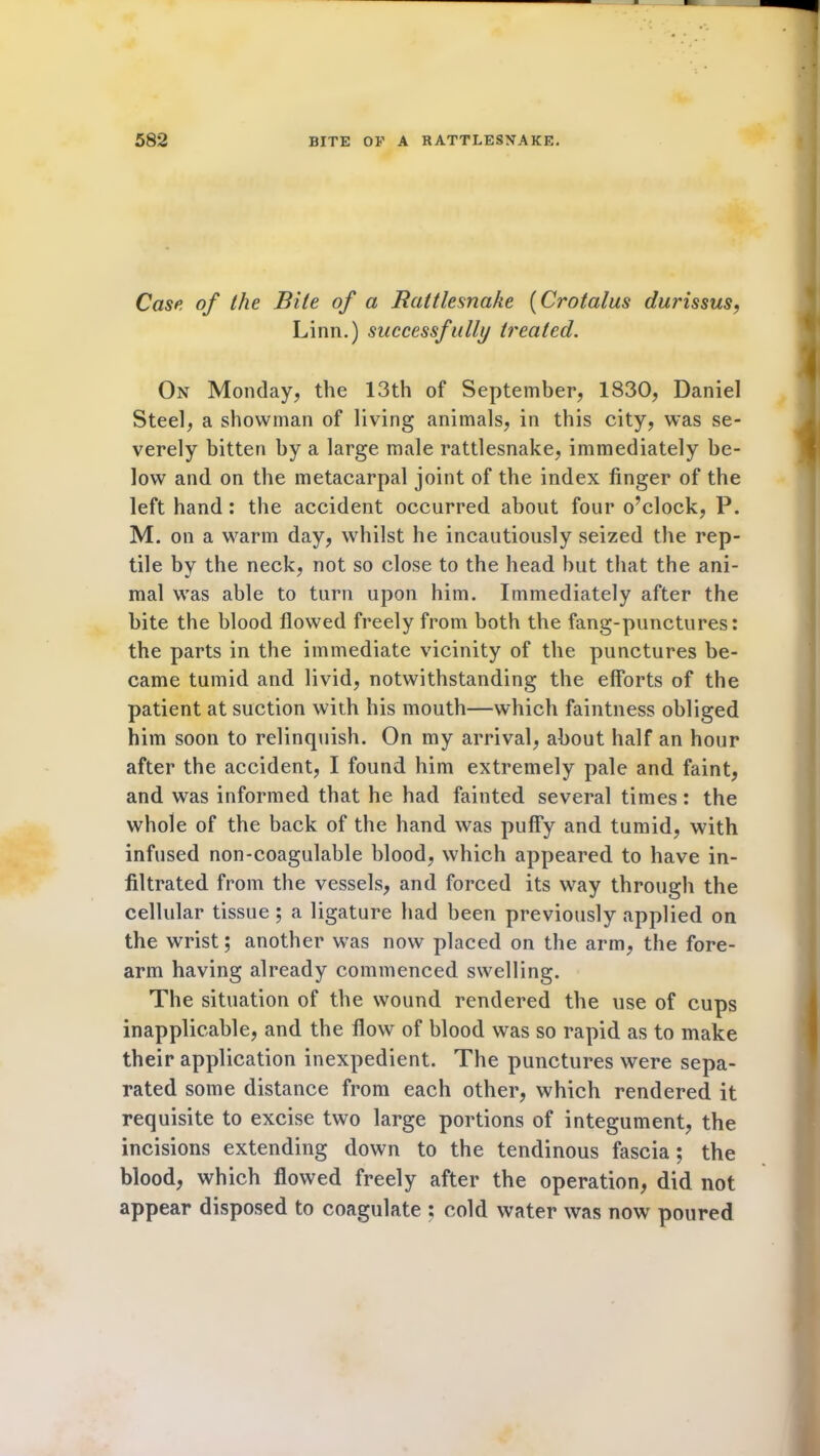 Case of the Bile of a Rattlesnake (Crotalus durissus, Linn.) successfully treated. On Monday, the 13th of September, 1830, Daniel Steel, a showman of living animals, in this city, was se- verely bitten by a large male rattlesnake, immediately be- low and on the metacarpal joint of the index finger of the left hand: the accident occurred about four o’clock, P. M. on a warm day, whilst he incautiously seized the rep- tile by the neck, not so close to the head hut that the ani- mal was able to turn upon him. Immediately after the bite the blood flowed freely from both the fang-punctures: the parts in the immediate vicinity of the punctures be- came tumid and livid, notwithstanding the efforts of the patient at suction with his mouth—which faintness obliged him soon to relinquish. On my arrival, about half an hour after the accident, I found him extremely pale and faint, and was informed that he had fainted several times: the whole of the back of the hand was puffy and tumid, with infused non-coagulable blood, which appeared to have in- filtrated from the vessels, and forced its way through the cellular tissue ; a ligature had been previously applied on the wrist; another was now placed on the arm, the fore- arm having already commenced swelling. The situation of the wound rendered the use of cups inapplicable, and the flow of blood was so rapid as to make their application inexpedient. The punctures were sepa- rated some distance from each other, which rendered it requisite to excise two large portions of integument, the incisions extending down to the tendinous fascia; the blood, which flowed freely after the operation, did not appear disposed to coagulate ; cold water was now poured