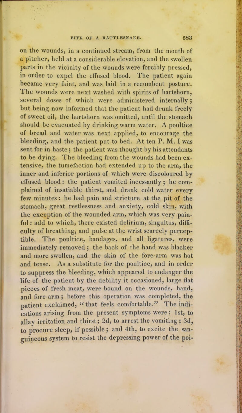 on the wounds, in a continued stream, from the mouth of a pitcher, held at a considerable elevation, and the swollen parts in the vicinity of the wounds were forcibly pressed, in order to expel the effused blood. The patient again became very faint, and was laid in a recumbent posture. The wounds were next washed with spirits of hartshorn, several doses of which were administered internally ; but being now informed that the patient had drunk freely of sweet oil, the hartshorn was omitted, until the stomach should be evacuated by drinking warm water. A poultice of bread and water was next applied, to encourage the bleeding, and the patient put to bed. At ten P. M. I was sent for in haste; the patient was thought by his attendants to be dying. The bleeding from the wounds had been ex- tensive, the tumefaction had extended up to the arm, the inner and inferior portions of which were discoloured by effused blood: the patient vomited incessantly; he com- plained of insatiable thirst, and drank cold water every few minutes: he had pain and stricture at the pit of the stomach, great restlessness and anxiety, cold skin, with the exception of the wounded arm, which was very pain- ful : add to which, there existed delirium, singultus, diffi- culty of breathing, and pulse at the wrist scarcely percep- tible. The poultice, bandages, and all ligatures, were immediately removed ; the back of the hand was blacker and more swollen, and the skin of the fore-arm was hot and tense. As a substitute for the poultice, and in order to suppress the bleeding, which appeared to endanger the life of the patient by the debility it occasioned, large flat pieces of fresh meat, were bound on the wounds, hand, and fore-arm ; before this operation was completed, the patient exclaimed, u that feels comfortable.7’ The indi- cations arising from the present symptoms were: 1st, to allay irritation and thirst; 2d, to arrest the vomiting; 3d, to procure sleep, if possible; and 4th, to excite the san- guineous system to resist the depressing power of the poi-