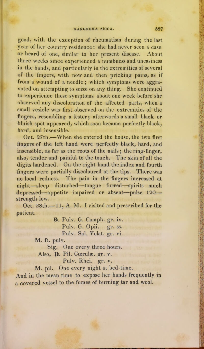 good, with the exception of rheumatism during the last year of her country residence: she had never seen a case or heard of one, similar to her present disease. About three weeks since experienced a numbness and uneasiness in the hands, and particularly in the extremities of several of the fingers, with now and then pricking pains, as if from a wound of a needle ; which symptoms were aggra- vated on attempting to seize on any thing. She continued to experience these symptoms about one week before she observed any discoloration of the affected parts, when a small vesicle was first observed on the extremities of the fingers, resembling a fester; afterwards a small black or bluish spot appeared, which soon became perfectly black, hard, and insensible. Oct. 27th.—When she entered the house, the two first fingers of the left hand were perfectly black, hard, and insensible, as far as the roots of the nails ; the ring-finger, also, tender and painful to the touch. The skin of all the digits hardened. On the right hand the index and fourth fingers were partially discoloured at the tips. There was no local redness. The pain in the fingers increased at night—sleep disturbed—tongue furred—spirits much depressed—appetite impaired or absent—pulse 120— strength low. Oct. 28th.—11, A. M. I visited and prescribed for the patient. ft. Pulv. G. Camph. gr. iv. Pulv. G. Opii. gr. ss. Pulv. Sal. Volat. gr. vi. M. ft. pulv. Sig. One every three hours. Also, ft. Pil. Ccerulae. gr. v. Pulv. Rhei. gr. v. M. pil. One every night at bed-time. And in the mean time to expose her hands frequently in a covered vessel to the fumes of burning tar and wool.