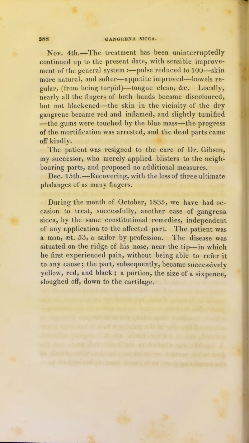 Nov. 4th.—The treatment has been uninterruptedly continued up to the present date, with sensible improve- ment of the general system :—pulse reduced to 100—skin more natural, and softer—appetite improved—bowels re- gular, (from being torpid)—tongue clean, &c. Locally, nearly all the fingers of both hands became discoloured, but not blackened—the skin in the vicinity of the dry gangrene became red and inflamed, and slightly tumified —the gums were touched by the blue mass—the progress of the mortification was arrested, and the dead parts came off kindly. The patient was resigned to the care of Dr. Gibson, my successor, who merely applied blisters to the neigh- bouring parts, and proposed no additional measures. Dec. 15th.—Recovering, with the loss of three ultimate phalanges of as many fingers. During the month of October, 1835, we have had oc- casion to treat, successfully, another case of gangrena sicca, by the same constitutional remedies, independent of any application to the affected part. The patient was a man, set. 53, a sailor by profession. The disease was situated on the ridge of his nose, near the tip—in which he first experienced pain, without being able to refer it to any cause; the part, subsequently, became successively yellow, red, and black ; a portion, the size of a sixpence, sloughed off, down to the cartilage.