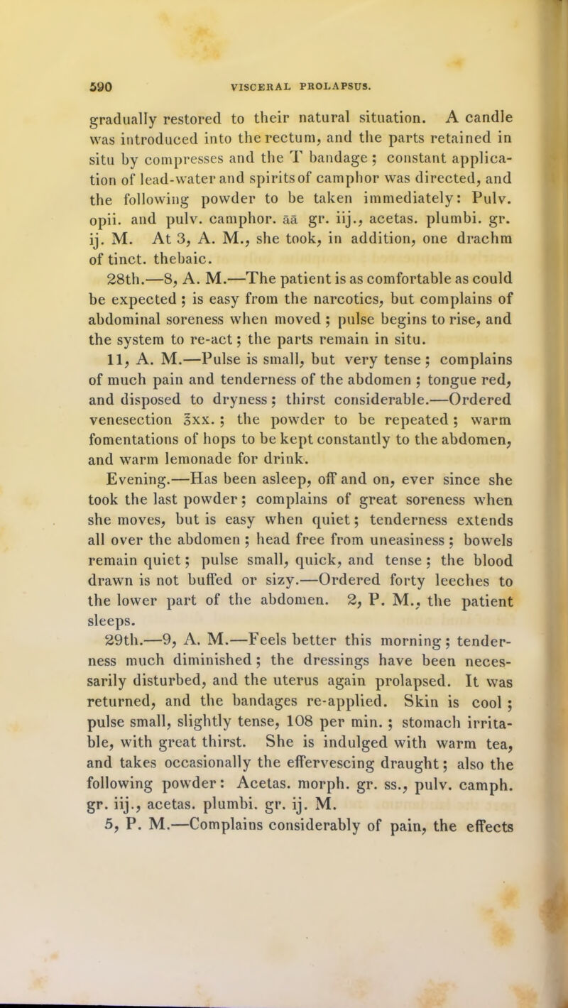 gradually restored to their natural situation. A candle was introduced into the rectum, and the parts retained in situ by compresses and the T bandage ; constant applica- tion of lead-water and spiritsof camphor was directed, and the following powder to be taken immediately: Pulv. opii. and pulv. camphor, aa gr. iij., acetas. plumbi. gr. ij. M. At 3, A. M., she took, in addition, one drachm of tinct. thebaic. 28th.—8, A. M.—The patient is as comfortable as could be expected ; is easy from the narcotics, but complains of abdominal soreness when moved ; pulse begins to rise, and the system to re-act; the parts remain in situ. 11, A. M.—Pulse is small, but very tense; complains of much pain and tenderness of the abdomen ; tongue red, and disposed to dryness; thirst considerable.—Ordered venesection §xx. ; the powder to be repeated; warm fomentations of hops to be kept constantly to the abdomen, and warm lemonade for drink. Evening.—Has been asleep, off and on, ever since she took the last powder; complains of great soreness when she moves, but is easy when quiet; tenderness extends all over the abdomen ; head free from uneasiness ; bowels remain quiet; pulse small, quick, and tense ; the blood drawn is not buffed or sizy.—Ordered forty leeches to the lower part of the abdomen. 2, P. M., the patient sleeps. 29th.—9, A. M.—Feels better this morning; tender- ness much diminished ; the dressings have been neces- sarily disturbed, and the uterus again prolapsed. It was returned, and the bandages re-applied. Skin is cool ; pulse small, slightly tense, 108 per min. ; stomach irrita- ble, with great thirst. She is indulged with warm tea, and takes occasionally the effervescing draught; also the following powder: Acetas. morph, gr. ss., pulv. camph. gr. iij., acetas. plumbi. gr. ij. M. 5, P. M.—Complains considerably of pain, the effects