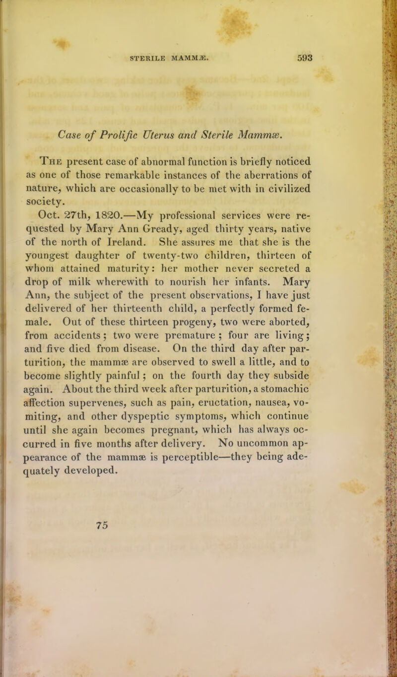 Case of Prolific Uterus ancl Sterile Mammas. The present case of abnormal function is briefly noticed as one of those remarkable instances of the aberrations of nature, which are occasionally to be met with in civilized society. Oct. 27th, 1820.—My professional services were re- quested by Mary Ann Gready, aged thirty years, native of the north of Ireland. She assures me that she is the youngest daughter of twenty-two children, thirteen of whom attained maturity: her mother never secreted a drop of milk wherewith to nourish her infants. Mary Ann, the subject of the present observations, I have just delivered of her thirteenth child, a perfectly formed fe- male. Out of these thirteen progeny, two were aborted, from accidents ; two were premature ; four are living; and five died from disease. On the third day after par- turition, the mammae are observed to swell a little, and to become slightly painful; on the fourth day they subside again. About the third week after parturition, a stomachic affection supervenes, such as pain, eructation, nausea, vo- miting, and other dyspeptic symptoms, which continue until she again becomes pregnant, which has always oc- curred in five months after delivery. No uncommon ap- pearance of the mammae is perceptible—they being ade- quately developed. 75