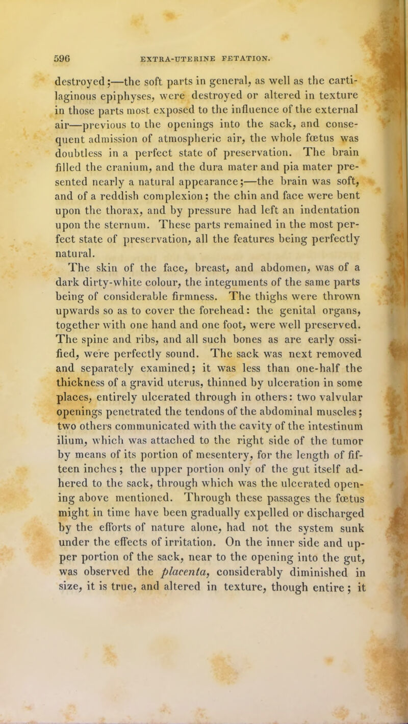 destroyed;—the soft parts in general, as well as the carti- laginous epiphyses, were destroyed or altered in texture in those parts most exposed to the influence of the external air—previous to the openings into the sack, and conse- quent admission of atmospheric air, the whole foetus was doubtless in a perfect state of preservation. The brain filled the cranium, and the dura mater and pia mater pre- sented nearly a natural appearance;—the brain was soft, and of a reddish complexion; the chin and face were bent upon the thorax, and by pressure had left an indentation upon the sternum. These parts remained in the most per- fect state of preservation, all the features being perfectly natu ral. The skin of the face, breast, and abdomen, was of a dark dirty-white colour, the integuments of the same parts being of considerable firmness. The thighs were thrown upwards so as to cover the forehead: the genital organs, together with one hand and one foot, were well preserved. The spine and ribs, and all such bones as are early ossi- fied, were perfectly sound. The sack was next removed and separately examined; it was less than one-half the thickness of a gravid uterus, thinned by ulceration in some places, entirely ulcerated through in others: two valvular openings penetrated the tendons of the abdominal muscles; two others communicated with the cavity of the intestinum ilium, which was attached to the right side of the tumor by means of its portion of mesentery, for the length of fif- teen inches ; the upper portion only of the gut itself ad- hered to the sack, through which was the ulcerated open- ing above mentioned. Through these passages the foetus might in time have been gradually expelled or discharged by the efforts of nature alone, had not the system sunk under the effects of irritation. On the inner side and up- per portion of the sack, near to the opening into the gut, was observed the placenta, considerably diminished in size, it is true, and altered in texture, though entire ; it