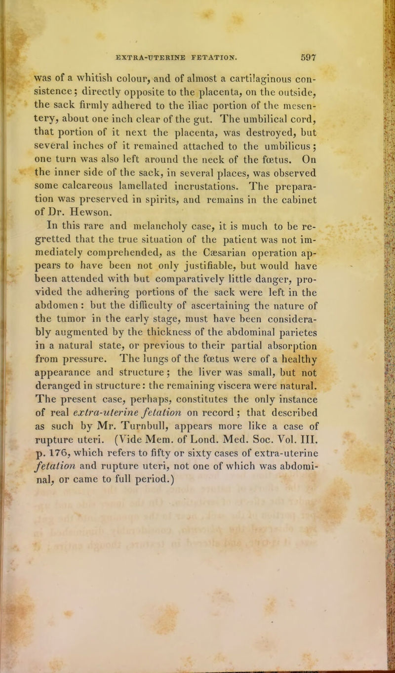 was of a whitish colour, and of almost a cartilaginous con- sistence; directly opposite to the placenta, on the outside, the sack firmly adhered to the iliac portion of the mesen- tery, about one inch clear of the gut. The umbilical cord, that portion of it next the placenta, was destroyed, but several inches of it remained attached to the umbilicus ; one turn was also left around the neck of the foetus. On the inner side of the sack, in several places, was observed some calcareous lamellated incrustations. The prepara- tion was preserved in spirits, and remains in the cabinet of Dr. Hewson. In this rare and melancholy case, it is much to be re- gretted that the true situation of the patient was not im- mediately comprehended, as the Caesarian operation ap- pears to have been not only justifiable, but would have been attended with but comparatively little danger, pro- Ivided the adhering portions of the sack were left in the abdomen : but the difficulty of ascertaining the nature of the tumor in the early stage, must have been considera- bly augmented by the thickness of the abdominal parietes Iin a natural state, or previous to their partial absorption from pressure. The lungs of the foetus were of a healthy appearance and structure ; the liver was small, but not deranged in structure: the remaining viscera were natural. The present case, perhaps, constitutes the only instance of real extra-uterine fetation on record ; that described as such by Mr. Turnbull, appears more like a case of rupture uteri. (Vide Mem. of Lond. Med. Soc. Vol. III. p. 176, which refers to fifty or sixty cases of extra-uterine fetation and rupture uteri, not one of which was abdomi- nal, or came to full period.)