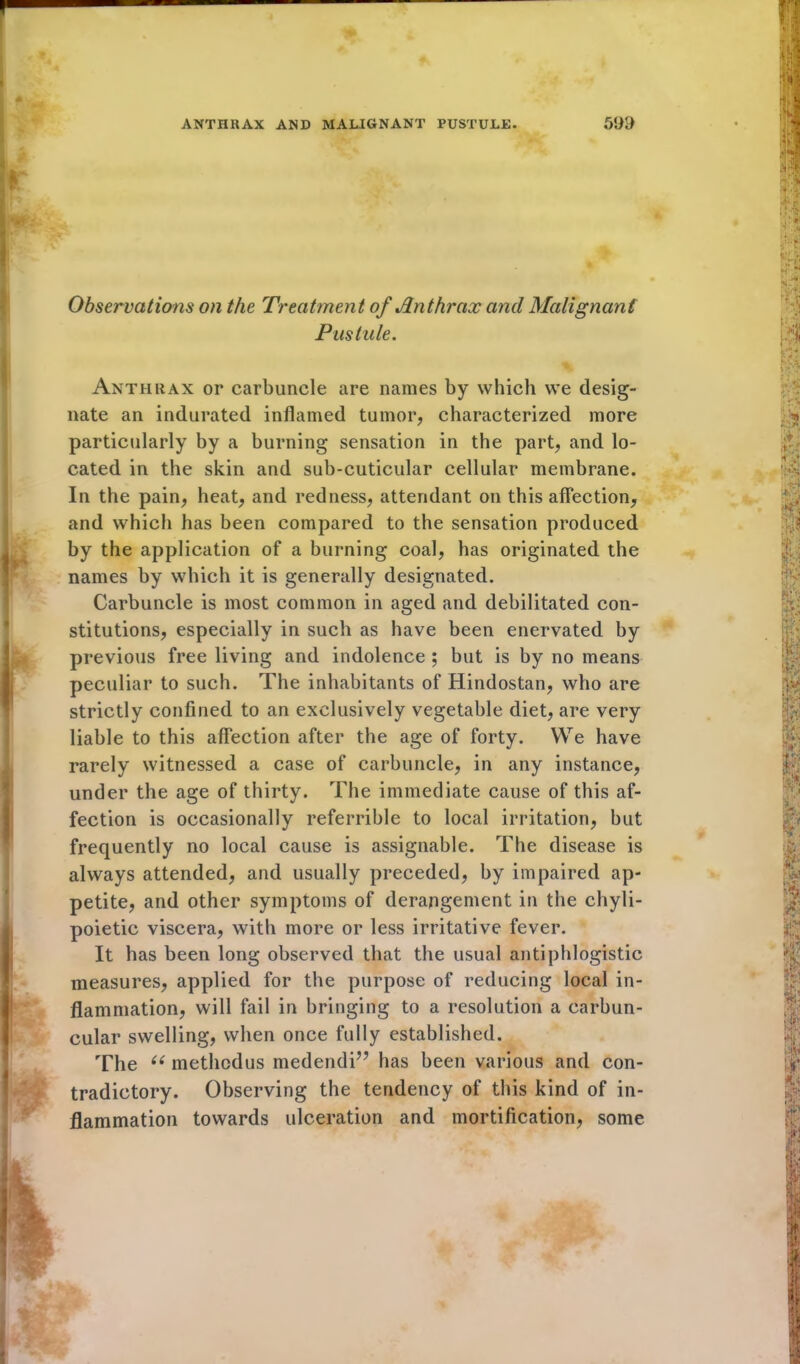 Observations on the Treatment of Jin t hr ax and Malignant Pustule. Anthrax or carbuncle are names by which we desig- nate an indurated inflamed tumor, characterized more particularly by a burning sensation in the part, and lo- cated in the skin and sub-cuticular cellular membrane. In the pain, heat, and redness, attendant on this affection, and which has been compared to the sensation produced by the application of a burning coal, has originated the names by which it is generally designated. Carbuncle is most common in aged and debilitated con- stitutions, especially in such as have been enervated by previous free living and indolence ; but is by no means peculiar to such. The inhabitants of Hindostan, who are strictly confined to an exclusively vegetable diet, are very liable to this affection after the age of forty. We have rarely witnessed a case of carbuncle, in any instance, under the age of thirty. The immediate cause of this af- fection is occasionally referrible to local irritation, but frequently no local cause is assignable. The disease is always attended, and usually preceded, by impaired ap- petite, and other symptoms of derangement in the chyli- poietic viscera, with more or less irritative fever. It has been long observed that the usual antiphlogistic measures, applied for the purpose of reducing local in- flammation, will fail in bringing to a resolution a carbun- cular swelling, when once fully established. The “ methodus medendi” has been various and con- tradictory. Observing the tendency of this kind of in- flammation towards ulceration and mortification, some