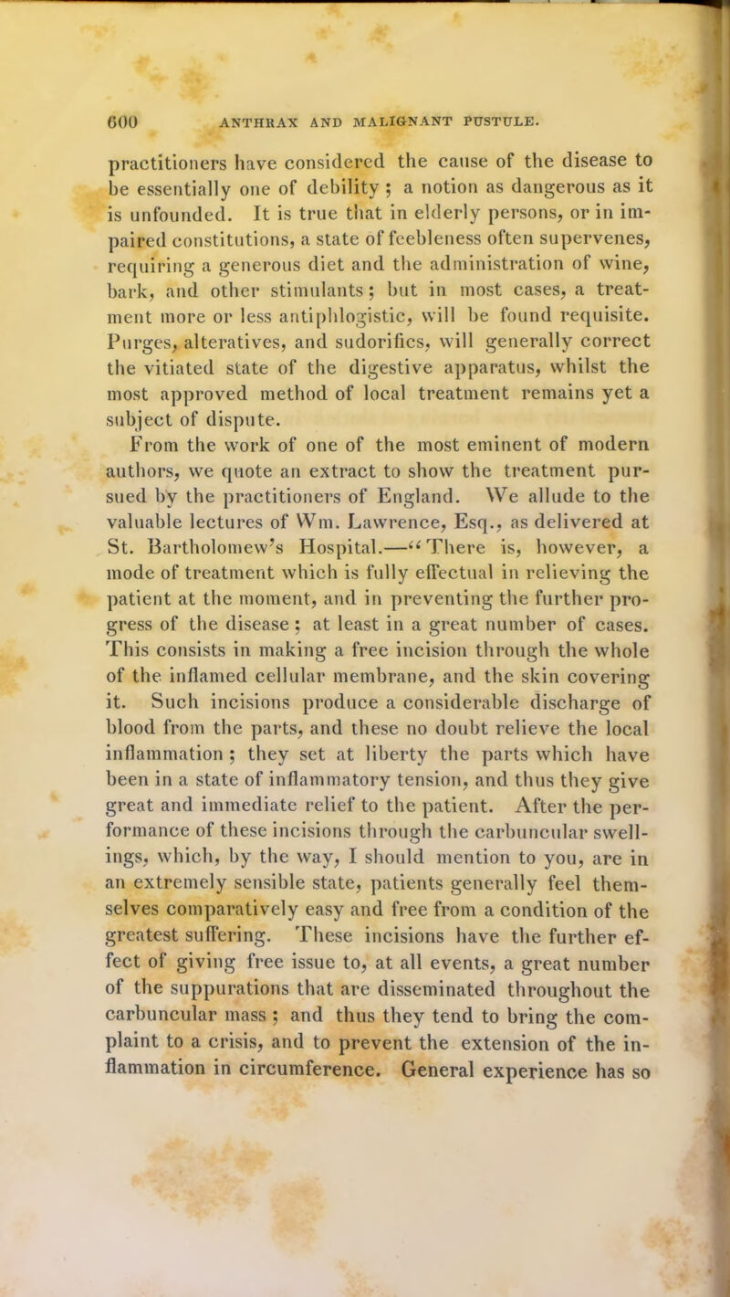 practitioners have considered the cause of the disease to be essentially one of debility ; a notion as dangerous as it is unfounded. It is true that in elderly persons, or in im- paired constitutions, a state of feebleness often supervenes, requiring a generous diet and the administration of wine, bark, and other stimulants ; but in most cases, a treat- ment more or less antiphlogistic, will be found requisite. Purges, alteratives, and sudorifics, will generally correct the vitiated state of the digestive apparatus, whilst the most approved method of local treatment remains yet a subject of dispute. From the work of one of the most eminent of modern authors, we quote an extract to show the treatment pur- sued by the practitioners of England. We allude to the valuable lectures of Wm. Lawrence, Esq., as delivered at St. Bartholomew’s Hospital.—u There is, however, a mode of treatment which is fully effectual in relieving the patient at the moment, and in preventing the further pro- gress of the disease ; at least in a great number of cases. This consists in making a free incision through the whole of the inflamed cellular membrane, and the skin covering it. Such incisions produce a considerable discharge of blood from the parts, and these no doubt relieve the local inflammation ; they set at liberty the parts which have been in a state of inflammatory tension, and thus they give great and immediate relief to the patient. After the per- formance of these incisions through the carbuncular swell- ings, which, by the way, I should mention to you, are in an extremely sensible state, patients generally feel them- selves comparatively easy and free from a condition of the greatest suffering. These incisions have the further ef- fect of giving free issue to, at all events, a great number of the suppurations that are disseminated throughout the carbuncular mass ; and thus they tend to bring the com- plaint to a crisis, and to prevent the extension of the in- flammation in circumference. General experience has so