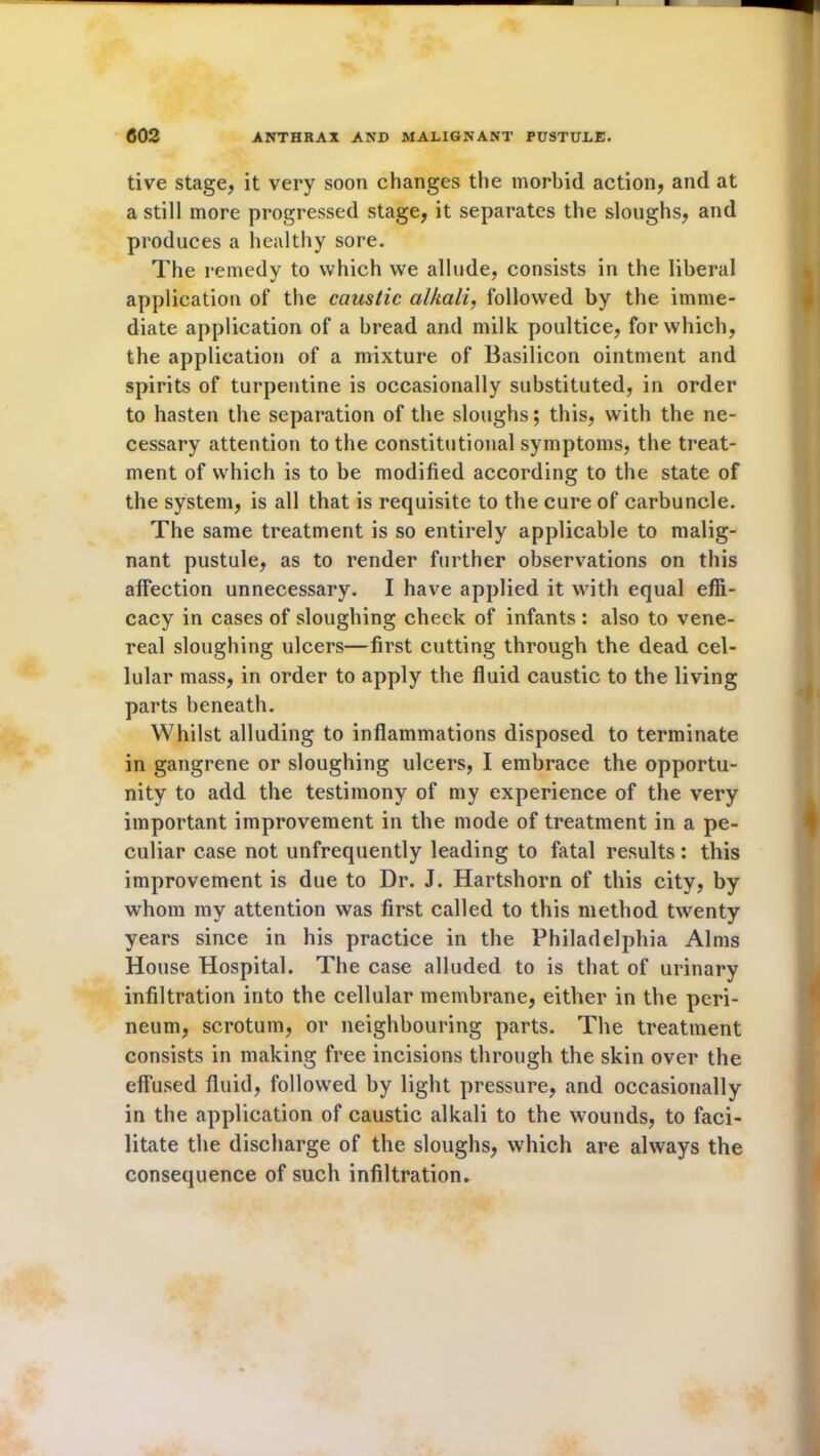 tive stage, it very soon changes the morbid action, and at a still more progressed stage, it separates the sloughs, and produces a healthy sore. The remedy to which we allude, consists in the liberal application of the caustic alkali, followed by the imme- diate application of a bread and milk poultice, for which, the application of a mixture of Basilicon ointment and spirits of turpentine is occasionally substituted, in order to hasten the separation of the sloughs; this, with the ne- cessary attention to the constitutional symptoms, the treat- ment of which is to be modified according to the state of the system, is all that is requisite to the cure of carbuncle. The same treatment is so entirely applicable to malig- nant pustule, as to render further observations on this affection unnecessary. I have applied it with equal effi- cacy in cases of sloughing cheek of infants : also to vene- real sloughing ulcers—first cutting through the dead cel- lular mass, in order to apply the fluid caustic to the living parts beneath. Whilst alluding to inflammations disposed to terminate in gangrene or sloughing ulcers, I embrace the opportu- nity to add the testimony of my experience of the very important improvement in the mode of treatment in a pe- culiar case not unfrequently leading to fatal results: this improvement is due to Dr. J. Hartshorn of this city, by whom my attention was first called to this method twenty years since in his practice in the Philadelphia Alms House Hospital. The case alluded to is that of urinary infiltration into the cellular membrane, either in the peri- neum, scrotum, or neighbouring parts. The treatment consists in making free incisions through the skin over the effused fluid, followed by light pressure, and occasionally in the application of caustic alkali to the wounds, to faci- litate the discharge of the sloughs, which are always the consequence of such infiltration*