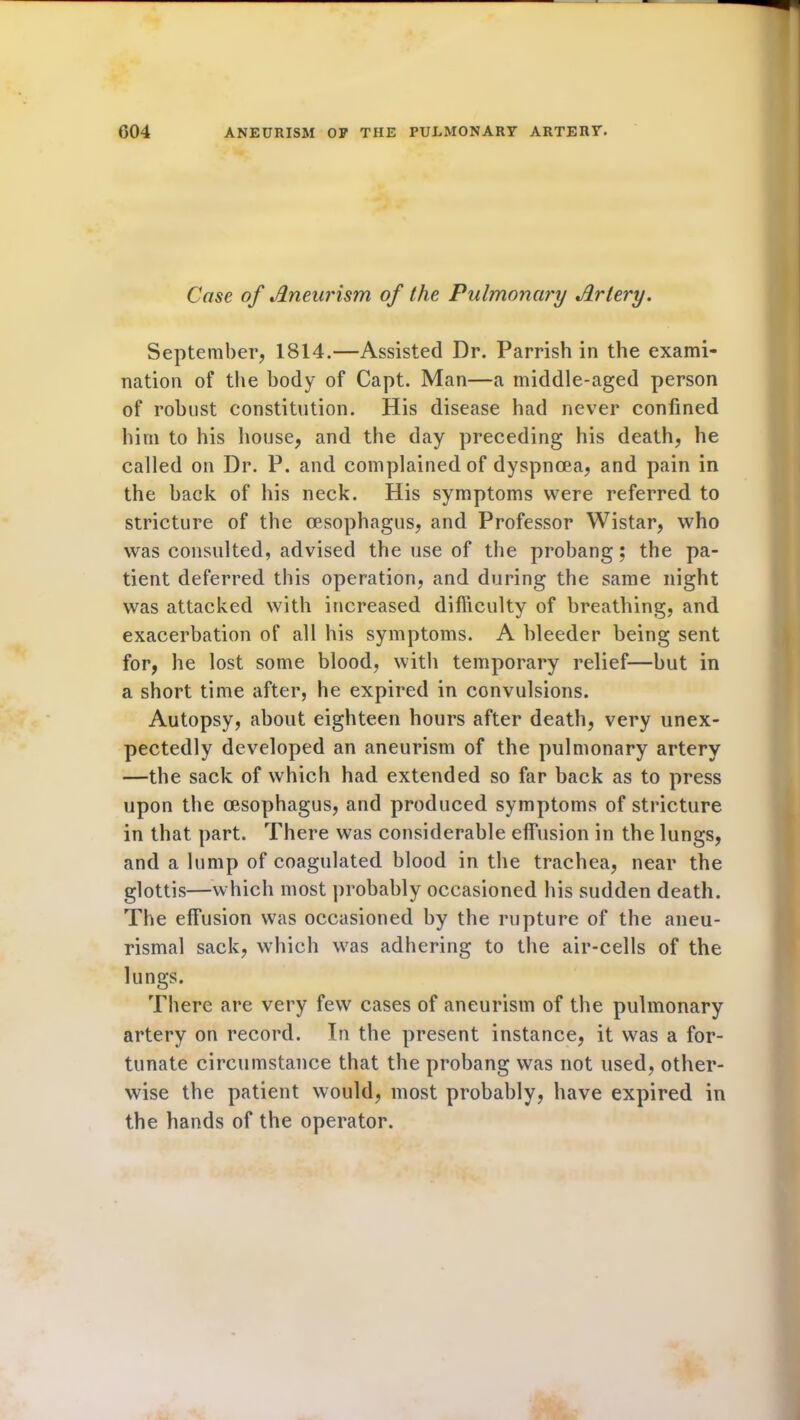 G04 ANEURISM OF THE PULMONARY ARTERY. Case of Aneurism of the Pulmonary Artery. September, 1814.—Assisted Dr. Parrish in the exami- nation of the body of Capt. Man—a middle-aged person of robust constitution. His disease had never confined him to his house, and the day preceding his death, he called on Dr. P. and complained of dyspnoea, and pain in the back of his neck. His symptoms were referred to stricture of the oesophagus, and Professor Wistar, who was consulted, advised the use of the probang; the pa- tient deferred this operation, and during the same night was attacked with increased difficulty of breathing, and exacerbation of all his symptoms. A bleeder being sent for, he lost some blood, with temporary relief—but in a short time after, he expired in convulsions. Autopsy, about eighteen hours after death, very unex- pectedly developed an aneurism of the pulmonary artery —the sack of which had extended so far back as to press upon the oesophagus, and produced symptoms of stricture in that part. There was considerable effusion in the lungs, and a lump of coagulated blood in the trachea, near the glottis—which most probably occasioned his sudden death. The effusion was occasioned by the rupture of the aneu- rismal sack, which was adhering to the air-cells of the lungs. There are very few cases of aneurism of the pulmonary artery on record. In the present instance, it was a for- tunate circumstance that the probang was not used, other- wise the patient would, most probably, have expired in the hands of the operator.