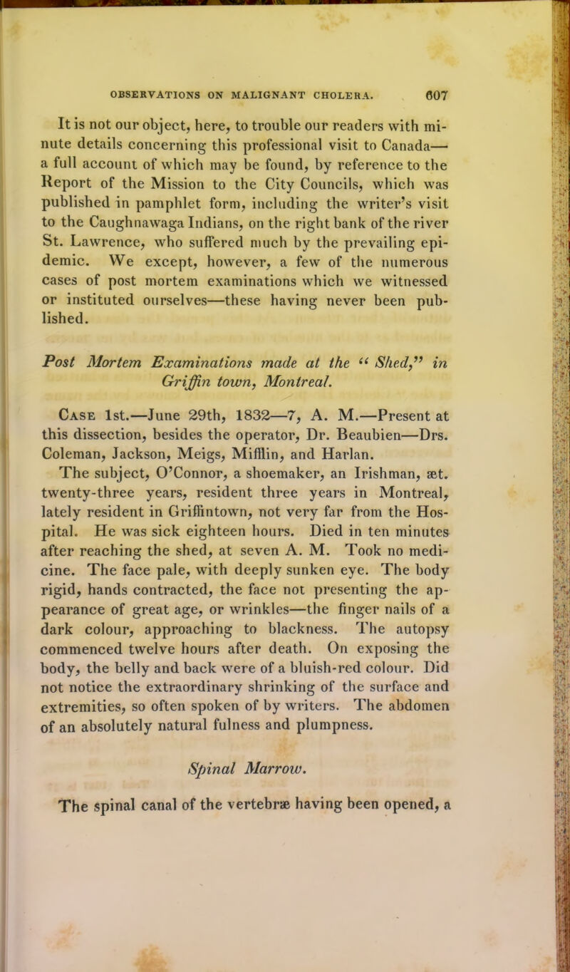 It is not our object, here, to trouble our readers with mi- nute details concerning this professional visit to Canada— a full account of which may be found, by reference to the Report of the Mission to the City Councils, which was published in pamphlet form, including the writer’s visit to the Caughnawaga Indians, on the right bank of the river St. Lawrence, who suffered much by the prevailing epi- demic. We except, however, a few of the numerous cases of post mortem examinations which we witnessed or instituted ourselves—these having never been pub- lished. Post Mortem Examinations made at the “ Shed,” in Gi'iffin town, Montreal. Case 1st.—June 29th, 1832—7, A. M.—Present at this dissection, besides the operator, Dr. Beaubien—Drs. Coleman, Jackson, Meigs, Mifflin, and Harlan. The subject, O’Connor, a shoemaker, an Irishman, set. twenty-three years, resident three years in Montreal, lately resident in Griffintown, not very far from the Hos- pital. He was sick eighteen hours. Died in ten minutes after reaching the shed, at seven A. M. Took no medi- cine. The face pale, with deeply sunken eye. The body rigid, hands contracted, the face not presenting the ap- pearance of great age, or wrinkles—the finger nails of a dark colour, approaching to blackness. The autopsy commenced twelve hours after death. On exposing the body, the belly and back were of a bluish-red colour. Did not notice the extraordinary shrinking of the surface and extremities, so often spoken of by writers. The abdomen of an absolutely natural fulness and plumpness. Spinal Marrow. The spinal canal of the vertebrae having been opened, a