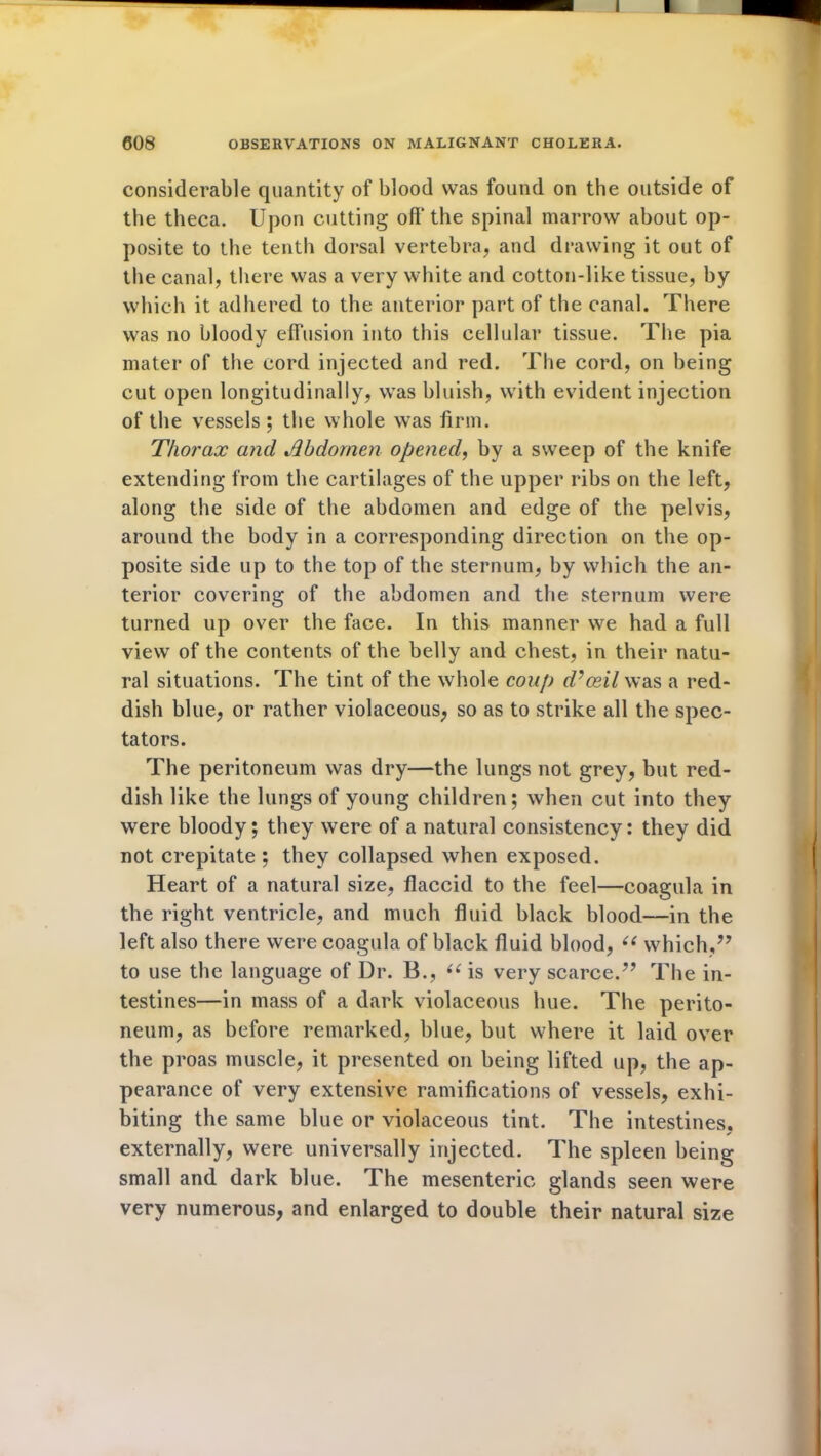 considerable quantity of blood was found on the outside of the theca. Upon cutting off the spinal marrow about op- posite to the tenth dorsal vertebra, and drawing it out of the canal, there was a very white and cotton-like tissue, by which it adhered to the anterior part of the canal. There was no bloody effusion into this cellular tissue. The pia mater of the cord injected and red. The cord, on being cut open longitudinally, was bluish, with evident injection of the vessels ; the whole was firm. Thorax and Abdomen opened, by a sweep of the knife extending from the cartilages of the upper ribs on the left, along the side of the abdomen and edge of the pelvis, around the body in a corresponding direction on the op- posite side up to the top of the sternum, by which the an- terior covering of the abdomen and the sternum were turned up over the face. In this manner we had a full view of the contents of the belly and chest, in their natu- ral situations. The tint of the whole coup d’ceil was a red- dish blue, or rather violaceous, so as to strike all the spec- tators. The peritoneum was dry—the lungs not grey, but red- dish like the lungs of young children; when cut into they were bloody; they were of a natural consistency: they did not crepitate ; they collapsed when exposed. Heart of a natural size, flaccid to the feel—coagula in the right ventricle, and much fluid black blood—in the left also there were coagula of black fluid blood, “ which,” to use the language of Dr. B., “ is very scarce.” The in- testines—in mass of a dark violaceous hue. The perito- neum, as before remarked, blue, but where it laid over the proas muscle, it presented on being lifted up, the ap- pearance of very extensive ramifications of vessels, exhi- biting the same blue or violaceous tint. The intestines, externally, were universally injected. The spleen being small and dark blue. The mesenteric glands seen were very numerous, and enlarged to double their natural size