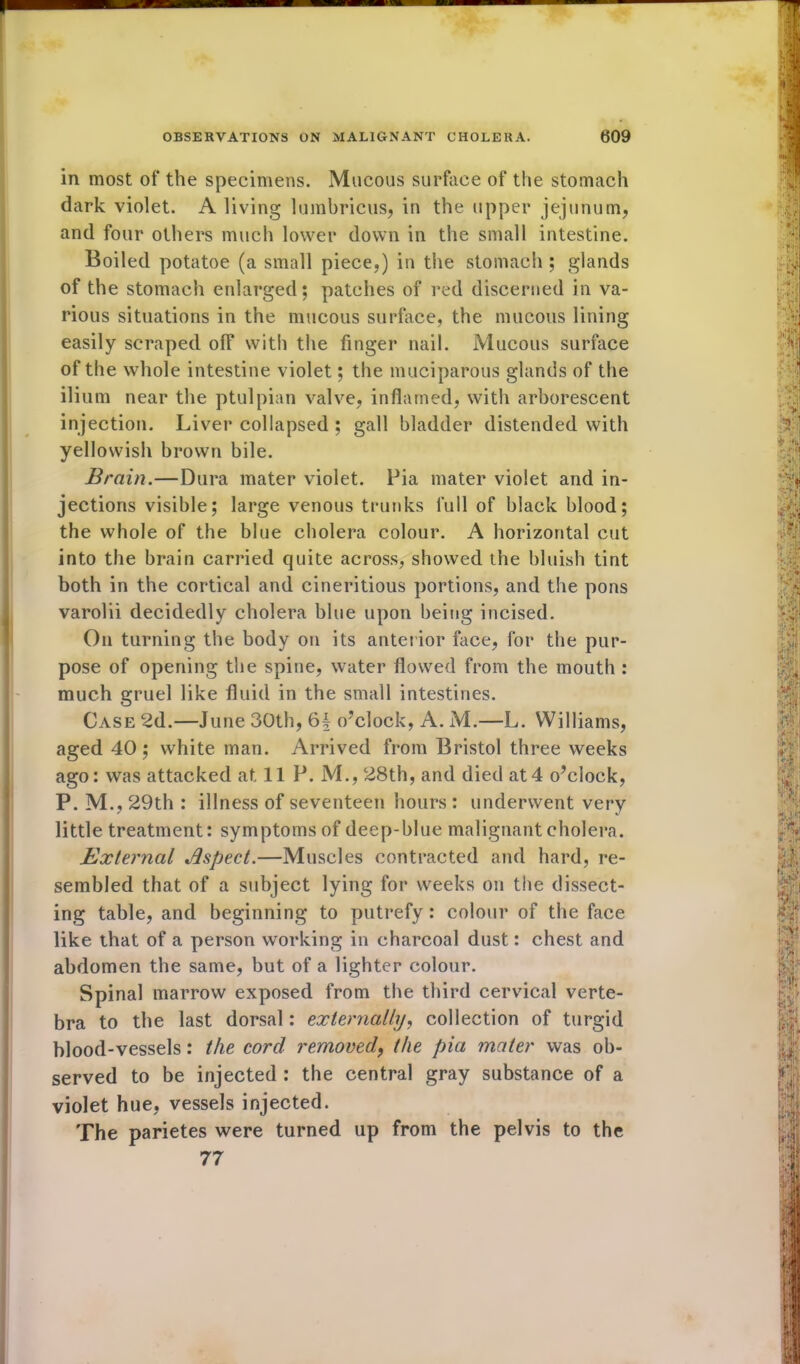 in most of the specimens. Mucous surface of the stomach dark violet. A living lumbricus, in the upper jejunum, and four others much lower down in the small intestine. Boiled potatoe (a small piece,) in the stomach ; glands of the stomach enlarged; patches of red discerned in va- rious situations in the mucous surface, the mucous lining easily scraped off with the finger nail. Mucous surface of the whole intestine violet; the muciparous glands of the ilium near the ptulpian valve, inflamed, with arborescent injection. Liver collapsed ; gall bladder distended with yellowish brown bile. Brain.—Dura mater violet. Pia mater violet and in- jections visible; large venous trunks full of black blood; the whole of the blue cholera colour. A horizontal cut into the brain carried quite across, showed the bluish tint both in the cortical and cineritious portions, and the pons varolii decidedly cholera blue upon being incised. On turning the body on its anterior face, for the pur- pose of opening the spine, water flowed from the mouth : much gruel like fluid in the small intestines. Case 2d.—June 30th, 6| o’clock, A. M.—L. Williams, aged 40; white man. Arrived from Bristol three weeks ago: was attacked at 11 P. M., 28th, and died at4 o’clock, P. M., 29th : illness of seventeen hours : underwent very little treatment: symptoms of deep-blue malignant cholera. External Aspect.—Muscles contracted and hard, re- sembled that of a subject lying for weeks on the dissect- ing table, and beginning to putrefy : colour of the face like that of a person working in charcoal dust: chest and abdomen the same, but of a lighter colour. Spinal marrow exposed from the third cervical verte- bra to the last dorsal: externally, collection of turgid blood-vessels: the cord removed, the pia mater was ob- served to be injected : the central gray substance of a violet hue, vessels injected. The parietes were turned up from the pelvis to the 77