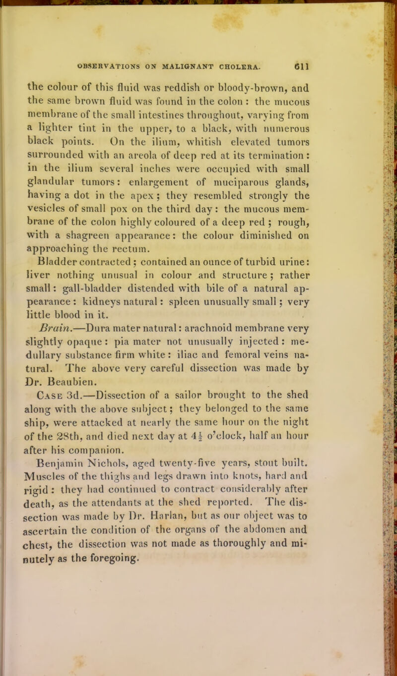 the colour of this fluid was reddish or bloody-brown, and the same brown fluid was found in the colon : the mucous membrane of the small intestines throughout, varying from a lighter tint in the upper, to a black, with numerous black points. On the ilium, whitish elevated tumors surrounded with an areola of deep red at its termination: in the ilium several inches were occupied with small glandular tumors: enlargement of muciparous glands, having a dot in the apex ; they resembled strongly the vesicles of small pox on the third day: the mucous mem- brane of the colon highly coloured of a deep red ; rough, with a shagreen appearance: the colour diminished on approaching the rectum. Bladder contracted ; contained an ounce of turbid urine: liver nothing unusual in colour and structure; rather small: gall-bladder distended with bile of a natural ap- pearance : kidneys natural: spleen unusually small; very little blood in it. Brain.—Dura mater natural: arachnoid membrane very slightly opaque : pia mater not unusually injected: me- dullary substance firm white: iliac and femoral veins na- tural. The above very careful dissection was made by Dr. Beaubien. Case 3d.—Dissection of a sailor brought to the shed along with the above subject; they belonged to the same ship, were attacked at nearly the same hour on the night of the 28th, and died next day at 4\ o’clock, half an hour after his companion. Benjamin Nichols, aged twenty-five years, stout built. Muscles of the thighs and legs drawn into knots, hard and rigid : they had continued to contract considerably after death, as the attendants at the shed reported. The dis- section was made by Dr. Harlan, but as our object was to ascertain the condition of the organs of the abdomen and chest, the dissection was not made as thoroughly and mi- nutely as the foregoing.