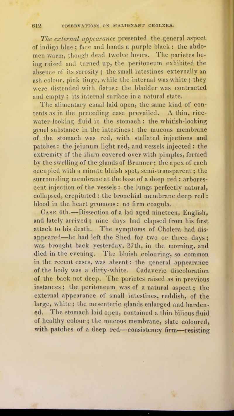 The external appearance presented the general aspect of indigo blue; face and hands a purple black : the abdo- men warm, though dead twelve hours. The parietes be- ing raised and turned up, the peritoneum exhibited the absence of its serosity ; the small intestines externally an ash colour, pink tinge, while the internal was white ; they were distended with flatus: the bladder was contracted and empty ; its internal surface in a natural state. The alimentary canal laid open, the same kind of con- tents as in the preceding case prevailed. A thin, rice- water-looking fluid in the stomach : the whitish-looking gruel substance in the intestines: the mucous membrane of the stomach was red, with stellated injections and patches : the jejunum light red, and vessels injected : the extremity of the ilium covered over with pimples, formed by the swelling of the glands of Brunner; the apex of each occupied with a minute bluish spot, semi-transparent; the surrounding membrane at the base of a deep red : arbores- cent injection of the vessels: the lungs perfectly natural, collapsed, crepitated : the bronchial membrane deep red : blood in the heart grumous: no firm coagula. Case 4th.—Dissection of a lad aged nineteen, English, and lately arrived ; nine days had elapsed from his first attack to his death. The symptoms of Cholera had dis- appeared—he had left the Shed for two or three days; was brought back yesterday, 27th, in the morning, and died in the evening. The bluish colouring, so common in the recent cases, was absent: the general appearance of the body was a dirty-white. Cadaveric discoloration of the back not deep. The parietes raised as in previous instances ; the peritoneum was of a natural aspect; the external appearance of small intestines, reddish, of the large, white ; the mesenteric glands enlarged and harden- ed. The stomach laid open, contained a thin bilious fluid of healthy colour; the mucous membrane, slate coloured, with patches of a deep red—consistency firm—resisting