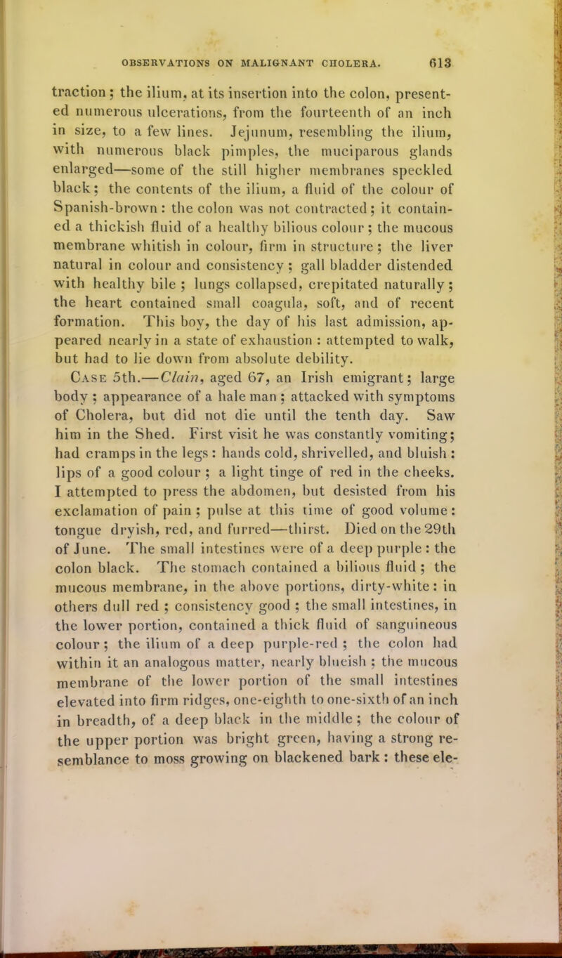 traction ; the ilium, at its insertion into the colon, present- ed numerous ulcerations, from the fourteenth of an inch in size, to a few lines. Jejunum, resembling the ilium, with numerous black pimples, the muciparous glands enlarged—some of the still higher membranes speckled black; the contents of the ilium, a fluid of the colour of Spanish-brown: the colon was not contracted; it contain- ed a thickish fluid of a healthy bilious colour ; the mucous membrane whitish in colour, firm in structure; the liver natural in colour and consistency; gall bladder distended with healthy bile ; lungs collapsed, crepitated naturally; the heart contained small coagula, soft, and of recent formation. This boy, the day of his last admission, ap- peared nearly in a state of exhaustion : attempted to walk, but had to lie down from absolute debility. Case 5th.—Clain, aged 67, an Irish emigrant; large body ; appearance of a hale man ; attacked with symptoms of Cholera, but did not die until the tenth day. Saw him in the Shed. First visit he was constantly vomiting; had cramps in the legs : hands cold, shrivelled, and bluish : lips of a good colour ; a light tinge of red in the cheeks. I attempted to press the abdomen, but desisted from his exclamation of pain; pulse at this time of good volume: tongue dryish, red, and furred—thirst. Died on the 29th of June. The small intestines were of a deep purple : the colon black. The stomach contained a bilious fluid ; the mucous membrane, in the above portions, dirty-white: in others dull red ; consistency good ; the small intestines, in the lower portion, contained a thick fluid of sanguineous colour; the ilium of a deep purple-red; the colon had within it an analogous matter, nearly blueish ; the mucous membrane of the lower portion of the small intestines elevated into firm ridges, one-eighth to one-sixth of an inch in breadth, of a deep black in the middle; the colour of the upper portion was bright green, having a strong re- semblance to moss growing on blackened bark: these ele-