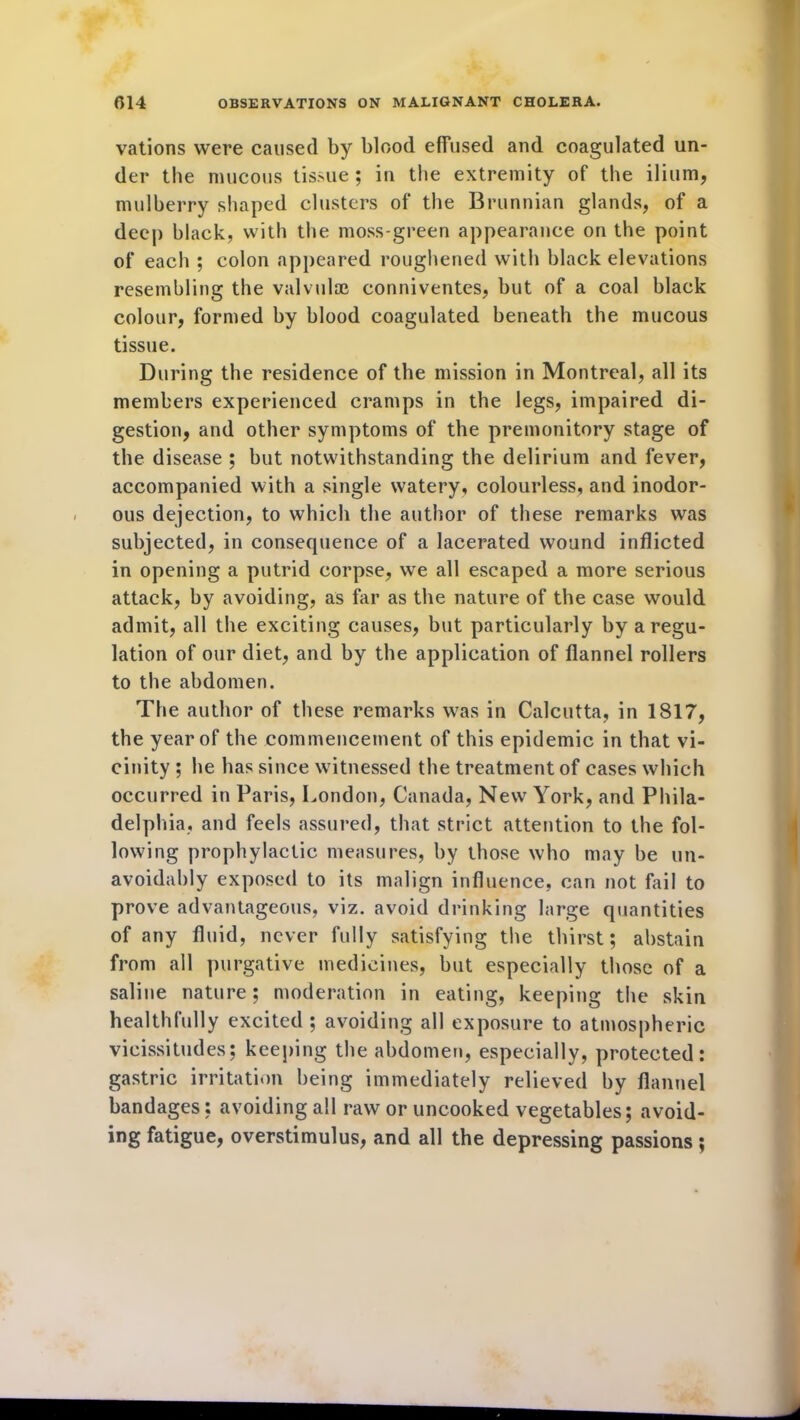vations were caused by blood effused and coagulated un- der the mucous tissue; in the extremity of the ilium, mulberry shaped clusters of the Brunnian glands, of a deep black, with the moss-green appearance on the point of each ; colon appeared roughened with black elevations resembling the valvulse conniventes, but of a coal black colour, formed by blood coagulated beneath the mucous tissue. During the residence of the mission in Montreal, all its members experienced cramps in the legs, impaired di- gestion, and other symptoms of the premonitory stage of the disease ; but notwithstanding the delirium and fever, accompanied with a single watery, colourless, and inodor- ous dejection, to which the author of these remarks was subjected, in consequence of a lacerated wound inflicted in opening a putrid corpse, we all escaped a more serious attack, by avoiding, as far as the nature of the case would admit, all the exciting causes, but particularly by a regu- lation of our diet, and by the application of flannel rollers to the abdomen. The author of these remarks was in Calcutta, in 1817, the year of the commencement of this epidemic in that vi- cinity ; he has since witnessed the treatment of cases which occurred in Paris, London, Canada, New7 York, and Phila- delphia, and feels assured, that strict attention to the fol- lowing prophylactic measures, by those who may be un- avoidably exposed to its malign influence, can not fail to prove advantageous, viz. avoid drinking large quantities of any fluid, never fully satisfying the thirst; abstain from all purgative medicines, but especially those of a saline nature; moderation in eating, keeping the skin healthfully excited ; avoiding all exposure to atmospheric vicissitudes; keeping the abdomen, especially, protected: gastric irritation being immediately relieved by flannel bandages; avoiding all raw or uncooked vegetables; avoid- ing fatigue, overstimulus, and all the depressing passions;