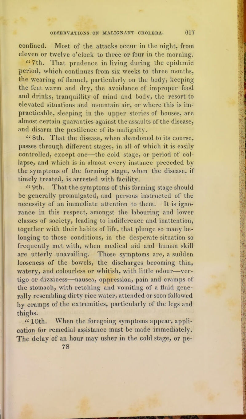 confined. Most of the attacks occur in the night, from eleven or twelve o’clock to three or four in the morning. “7th. That prudence in living during the epidemic period, which continues from six weeks to three months, the wearing of flannel, particularly on the body, keeping the feet warm and dry, the avoidance of improper food and drinks, tranquillity of mind and body, the resort to elevated situations and mountain air, or where this is im- practicable, sleeping in the upper stories of houses, are almost certain guaranties against the assaults of the disease, and disarm the pestilence of its malignity. “ 8th. That the disease, when abandoned to its course, passes through different stages, in all of which it is easily controlled, except one—the cold stage, or period of col- lapse, and which is in almost every instance preceded by the symptoms of the forming stage, when the disease, if timely treated, is arrested with facility. “ 9th. That the symptoms of this forming stage should be generally promulgated, and persons instructed of the necessity of an immediate attention to them. It is igno- rance in this respect, amongst the labouring and lower classes of society, leading to indifference and inattention, together with their habits of life, that plunge so many be- longing to those conditions, in the desperate situation so frequently met with, when medical aid and human skill are utterly unavailing. Those symptoms are, a sudden looseness of the bowels, the discharges becoming thin, watery, and colourless or whitish, with little odour—ver- tigo or dizziness—nausea, oppression, pain and cramps of the stomach, with retching and vomiting of a fluid gene- rally resembling dirty rice water, attended or soon followed by cramps of the extremities, particularly of the legs and thighs. “ 10th. When the foregoing symptoms appear, appli- cation for remedial assistance must be made immediately. The delay of an hour may usher in the cold stage, or pe- 78 M
