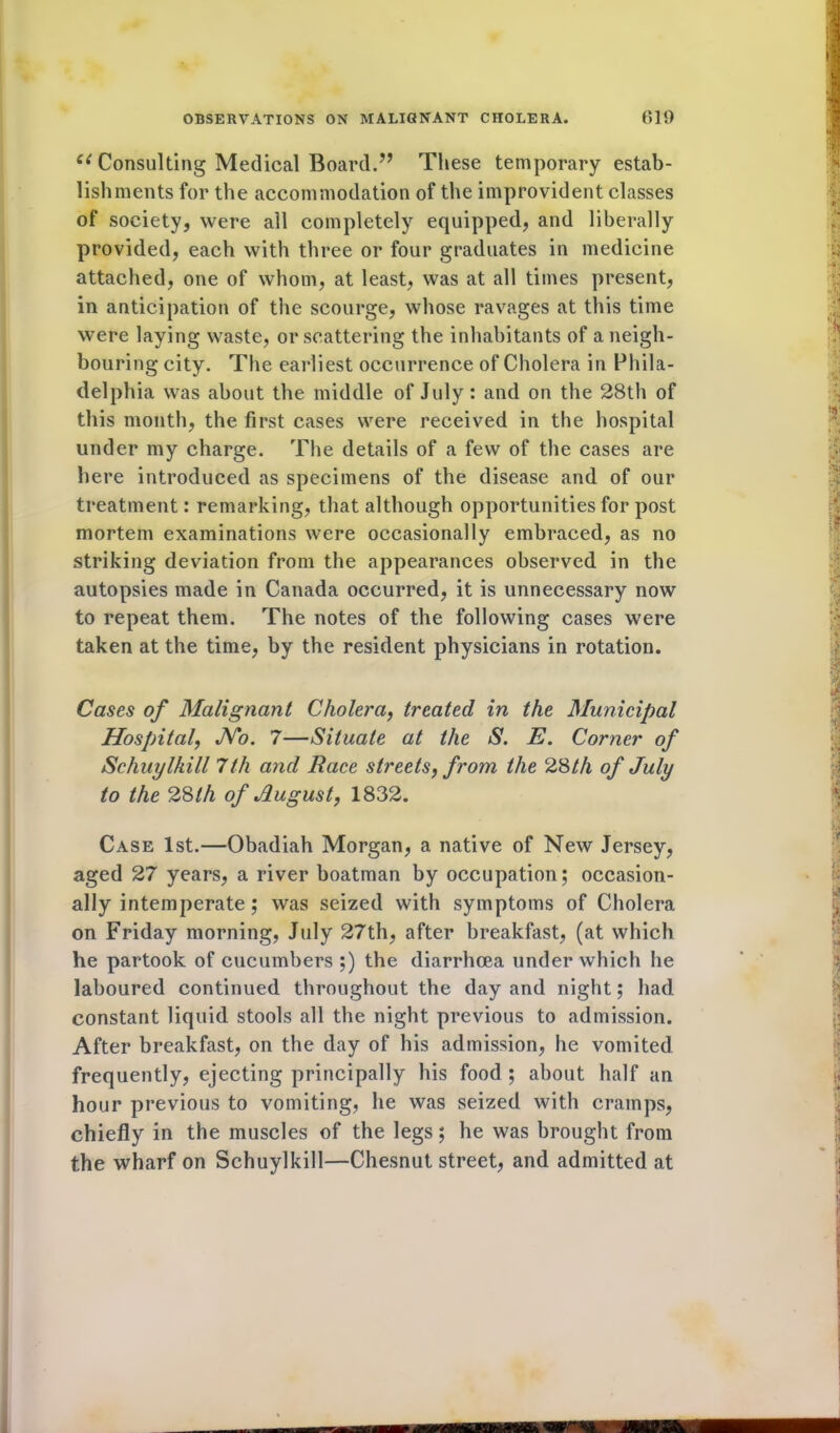 e( Consulting Medical Board.” These temporary estab- lishments for the accommodation of the improvident classes of society, were all completely equipped, and liberally provided, each with three or four graduates in medicine attached, one of whom, at least, was at all times present, in anticipation of the scourge, whose ravages at this time were laying waste, or scattering the inhabitants of a neigh- bouring city. The earliest occurrence of Cholera in Phila- delphia was about the middle of July : and on the 28th of this month, the first cases were received in the hospital under my charge. The details of a few of the cases are here introduced as specimens of the disease and of our treatment: remarking, that although opportunities for post mortem examinations were occasionally embraced, as no striking deviation from the appearances observed in the autopsies made in Canada occurred, it is unnecessary now to repeat them. The notes of the following cases were taken at the time, by the resident physicians in rotation. Cases of Malignant Cholera, treated in the Municipal Hospital, No. 7—Situate at the S. E. Corner of Schuylkill 7th and Race streets, from the 28th of July to the 28th of August, 1832. Case 1st.—Obadiah Morgan, a native of New Jersey, aged 27 years, a river boatman by occupation; occasion- ally intemperate ; was seized with symptoms of Cholera on Friday morning, July 27th, after breakfast, (at which he partook of cucumbers ;) the diarrhoea under which he laboured continued throughout the day and night; had constant liquid stools all the night previous to admission. After breakfast, on the day of his admission, he vomited frequently, ejecting principally his food ; about half an hour previous to vomiting, he was seized with cramps, chiefly in the muscles of the legs; he was brought from the wharf on Schuylkill—Chesnut street, and admitted at Ml yy.