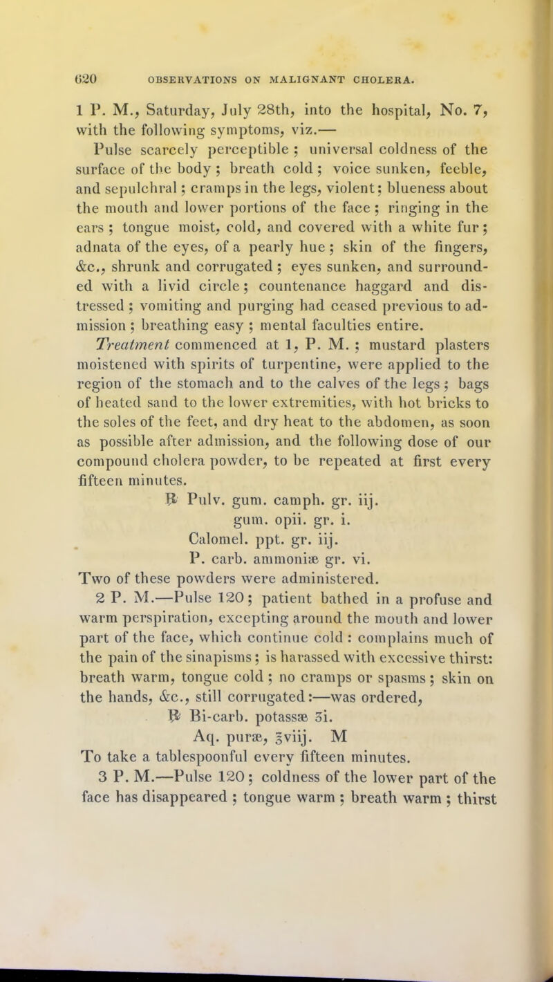 1 P. M., Saturday, July 28th, into the hospital, No. 7, with the following symptoms, viz.— Pulse scarcely perceptible ; universal coldness of the surface of the body ; breath cold ; voice sunken, feeble, and sepulchral; cramps in the legs, violent: blueness about the mouth and lower portions of the face ; ringing in the ears ; tongue moist, cold, and covered with a white fur; adnata of the eyes, of a pearly hue ; skin of the fingers, &c., shrunk and corrugated ; eyes sunken, and surround- ed with a livid circle; countenance haggard and dis- tressed ; vomiting and purging had ceased previous to ad- mission ; breathing easy ; mental faculties entire. Treatment commenced at 1, P. M. : mustard plasters moistened with spirits of turpentine, were applied to the region of the stomach and to the calves of the legs; bags of heated sand to the lower extremities, with hot bricks to the soles of the feet, and dry heat to the abdomen, as soon as possible after admission, and the following dose of our compound cholera powder, to be repeated at first every fifteen minutes. ft Pulv. gum. camph. gr. iij. gum. opii. gr. i. Calomel, ppt. gr. iij. P. carb. ammonise gr. vi. Two of these powders were administered. 2 P. M.—Pulse 120; patient bathed in a profuse and warm perspiration, excepting around the mouth and lower part of the face, which continue cold : complains much of the pain of the sinapisms; is harassed with excessive thirst: breath warm, tongue cold ; no cramps or spasms; skin on the hands, &c., still corrugated:—was ordered, B Bi -carb. potassse oi. Aq. purse, gviij. M To take a tablespoonful every fifteen minutes. 3 P. M.—Pulse 120 ; coldness of the lower part of the face has disappeared ; tongue warm : breath warm ; thirst