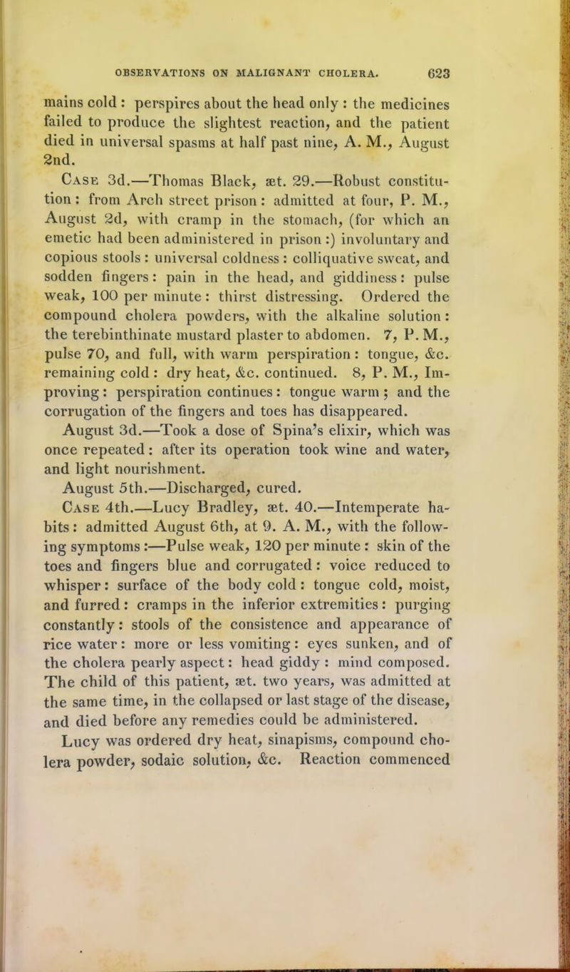 mains cold : perspires about the head only : the medicines failed to produce the slightest reaction, and the patient died in universal spasms at half past nine, A. M., August 2nd. Case 3d.—Thomas Black, set. 29.—Robust constitu- tion : from Arch street prison: admitted at four, P. M., August 2d, with cramp in the stomach, (for which an emetic had been administered in prison:) involuntary and copious stools : universal coldness : colliquative sweat, and sodden fingers: pain in the head, and giddiness: pulse weak, 100 per minute: thirst distressing. Ordered the compound cholera powders, with the alkaline solution : the terebinthinate mustard plaster to abdomen. 7, P. M., pulse 70, and full, with warm perspiration: tongue, &c. remaining cold : dry heat, &c. continued. 8, P. M., Im- proving : perspiration continues: tongue warm ; and the corrugation of the fingers and toes has disappeared. August 3d.—Took a dose of Spina’s elixir, which was once repeated: after its operation took wine and water, and light nourishment. August 5th.—Discharged, cured. Case 4th.—Lucy Bradley, set. 40.—Intemperate ha- bits : admitted August 6th, at 9. A. M., with the follow- ing symptoms :—Pulse weak, 120 per minute : skin of the toes and fingers blue and corrugated: voice reduced to whisper: surface of the body cold: tongue cold, moist, and furred : cramps in the inferior extremities : purging constantly: stools of the consistence and appearance of rice water: more or less vomiting: eyes sunken, and of the cholera pearly aspect: head giddy : mind composed. The child of this patient, set. two years, was admitted at the same time, in the collapsed or last stage of the disease, and died before any remedies could be administered. Lucy was ordered dry heat, sinapisms, compound cho- lera powder, sodaic solution, &c. Reaction commenced