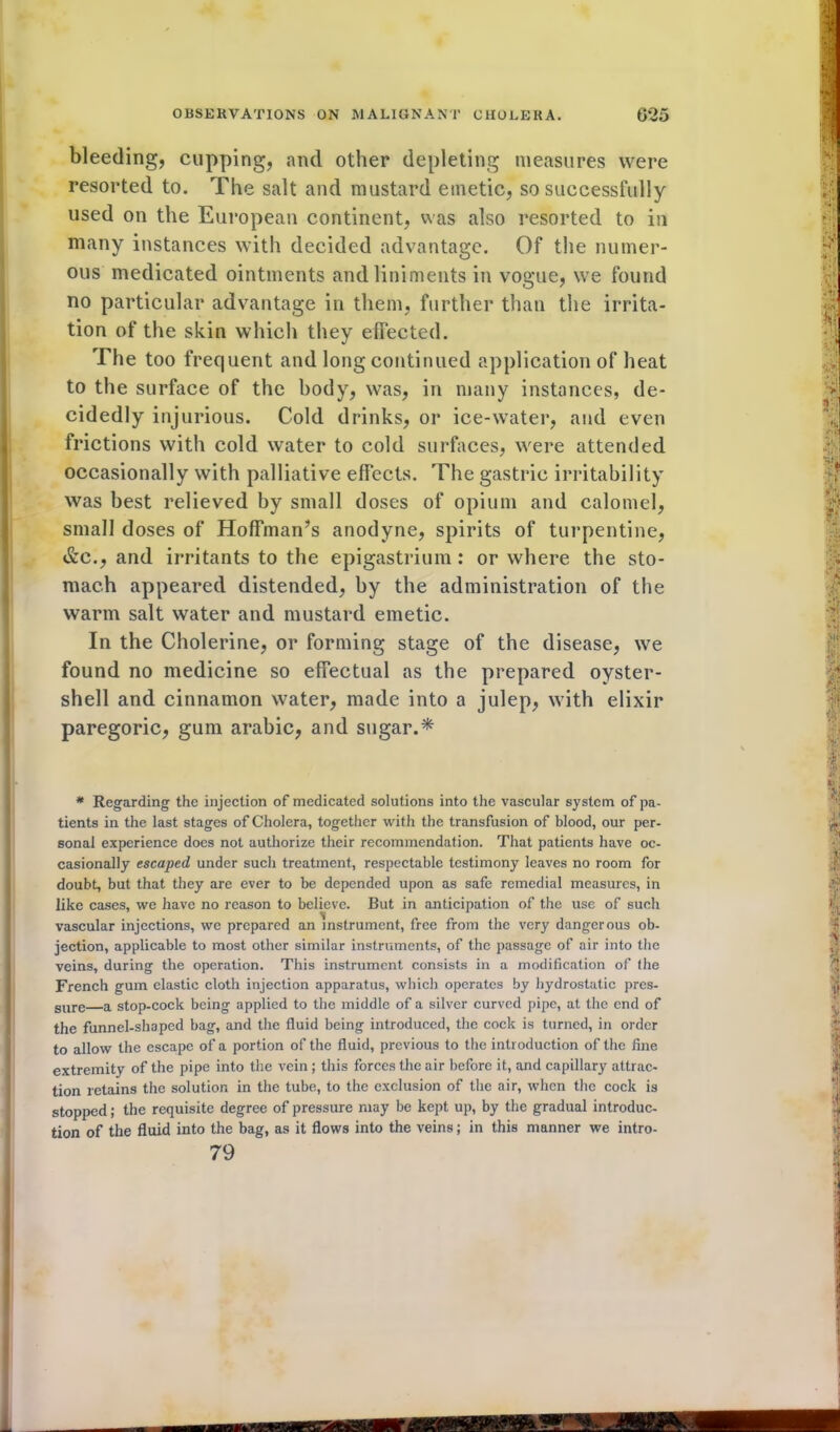 bleeding, cupping, and other depleting measures were resorted to. The salt and mustard emetic, so successfully used on the European continent, was also resorted to in many instances with decided advantage. Of the numer- ous medicated ointments and liniments in vogue, we found no particular advantage in them, further than the irrita- tion of the skin which they effected. The too frequent and long continued application of heat to the surface of the body, was, in many instances, de- cidedly injurious. Cold drinks, or ice-water, and even frictions with cold water to cold surfaces, were attended occasionally with palliative effects. The gastric irritability was best relieved by small doses of opium and calomel, small doses of Hoffman’s anodyne, spirits of turpentine, &c., and irritants to the epigastrium : or where the sto- mach appeared distended, by the administration of the warm salt water and mustard emetic. In the Cholerine, or forming stage of the disease, we found no medicine so effectual as the prepared oyster- shell and cinnamon water, made into a julep, with elixir paregoric, gum arabic, and sugar.* * Regarding the injection of medicated solutions into the vascular system of pa- tients in the last stages of Cholera, together with the transfusion of blood, our per- sonal experience does not authorize their recommendation. That patients have oc- casionally escaped under such treatment, respectable testimony leaves no room for doubt, but that they are ever to be depended upon as safe remedial measures, in like cases, we have no reason to believe. But in anticipation of the use of such vascular injections, we prepared an instrument, free from the very dangerous ob- jection, applicable to most other similar instruments, of the passage of air into the veins, during the operation. This instrument consists in a modification of the French gum elastic cloth injection apparatus, which operates by hydrostatic pres- sure a stop-cock being applied to the middle of a silver curved pipe, at the end of the funnel-shaped bag, and the fluid being introduced, the cock is turned, in order to allow the escape of a portion of the fluid, previous to the introduction of the fine extremity of the pipe into the vein; this forces the air before it, and capillary attrac- tion retains the solution in the tube, to the exclusion of the air, when the cock is stopped; the requisite degree of pressure may be kept up, by the gradual introduc- tion of the fluid into the bag, as it flows into the veins; in this manner we intro- 79