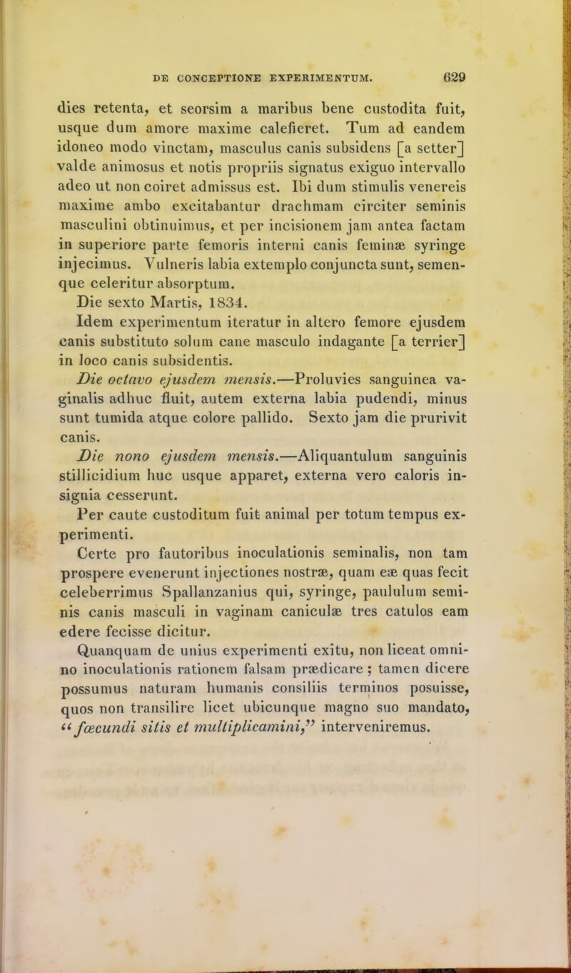 dies retenta, et seorsim a maribus bene custodita fuit, usque dum amore maxime calefieret. Turn ad eandem idoneo modo vinctam, masculus canis subsidens [a setter] valde animosus et notis propriis signatus exiguo intervallo adeo ut non coiret admissus est. Ibi dum stimulis venereis maxime ambo exeitabantur drachmam circiter seminis masculini obtinuimus, et per incisionem jam antea factam in superiore parte femoris interni canis feminae syringe inj ecimus. Yulneris labia extemplo conjuncta sunt, semen- que celeritur absorptum. Die sexto Martis, 1834. Idem experimentum iteratur in altero femore ejusdem canis substituto solum cane masculo indagante [a terrier] in loco canis subsidentis. Die octavo ejusdem mensis.—Proluvies sanguinea va- ginalis adhuc fluit, autem externa labia pudendi, minus sunt tumida atque colore pallido. Sexto jam die prurivit canis. Die nono ejusdem mensis.—Aliquantulum sanguinis stillicidium hue usque apparet, externa vero caloris in- signia cesserunt. Per caute custoditum fuit animal per totum tempus ex- perimenti. Certe pro fautoribus inoculationis seminalis, non tarn prospere evenerunt injectiones nostrse, quam eae quas fecit celeberrimus Spallanzanius qui, syringe, paululum semi- nis canis masculi in vaginam caniculse tres catulos earn edere fecisse dicitur. Quanquam de unius experimenti exitu, nonliceat omni- no inoculationis rationem falsam prsedicare ; tamen dicere possumus naturam humanis consiliis terminos posuisse, quos non transilire licet ubicunque magno suo mandato, 6i fcecundi sitis et multiplicamini,v interveniremus.