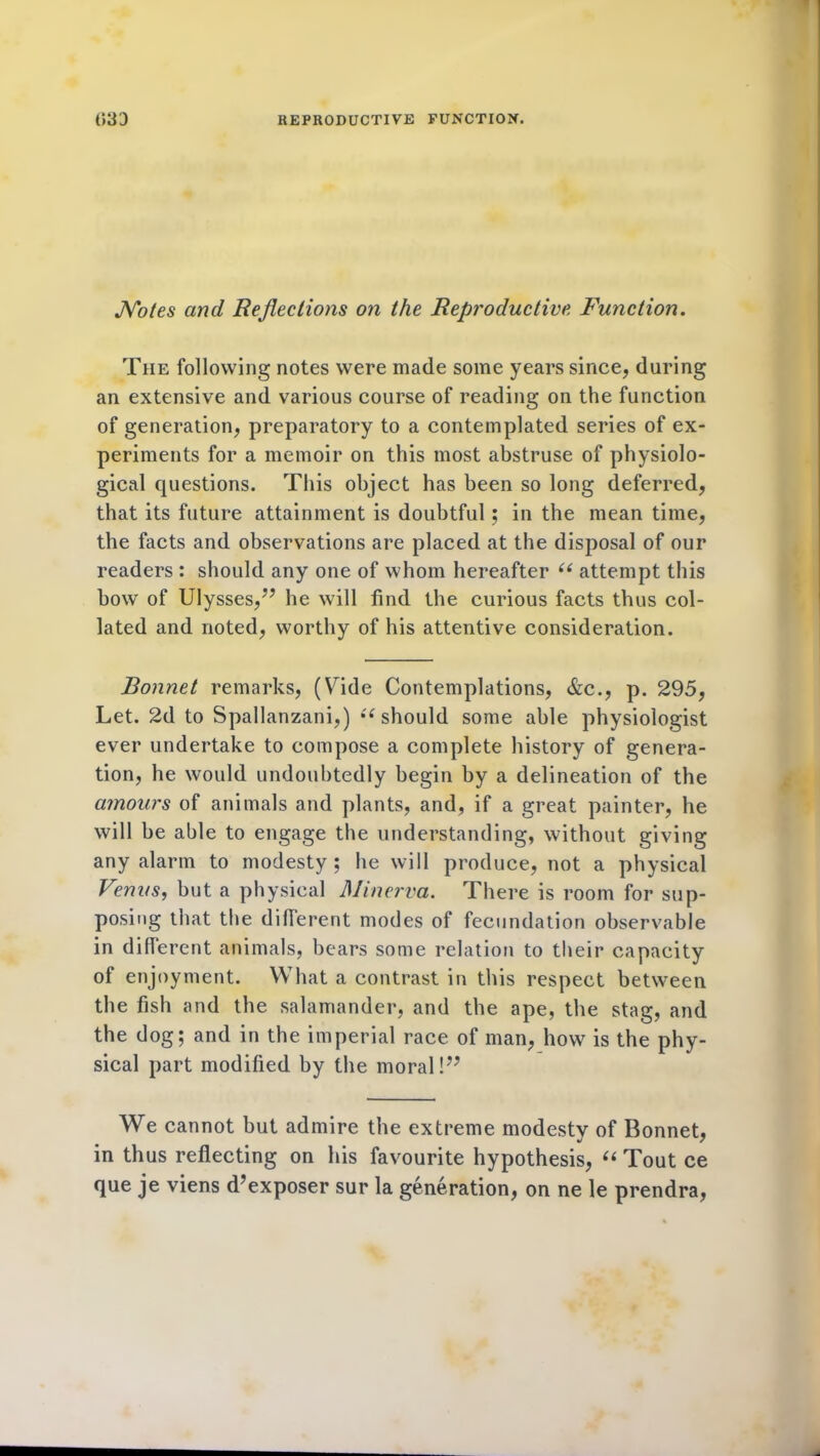 Notes and Reflections on the Reproductive Function. The following notes were made some years since, during an extensive and various course of reading on the function of generation, preparatory to a contemplated series of ex- periments for a memoir on this most abstruse of physiolo- gical questions. This object has been so long deferred, that its future attainment is doubtful; in the mean time, the facts and observations are placed at the disposal of our readers : should any one of whom hereafter “ attempt this bow of Ulysses,7’ he will find the curious facts thus col- lated and noted, worthy of his attentive consideration. Bonnet remarks, (Vide Contemplations, &c., p. 295, Let. 2d to Spallanzani,) “ should some able physiologist ever undertake to compose a complete history of genera- tion, he would undoubtedly begin by a delineation of the amours of animals and plants, and, if a great painter, he will be able to engage the understanding, without giving any alarm to modesty; he will produce, not a physical Venus, but a physical Minerva. There is room for sup- posing that the different modes of fecundation observable in different animals, bears some relation to their capacity of enjoyment. What a contrast in this respect between the fish and the salamander, and the ape, the stag, and the dog; and in the imperial race of man, how is the phy- sical part modified by the moral!” We cannot but admire the extreme modesty of Bonnet, in thus reflecting on his favourite hypothesis, (i Tout ce que je viens d’exposer sur la generation, on ne le prendra,