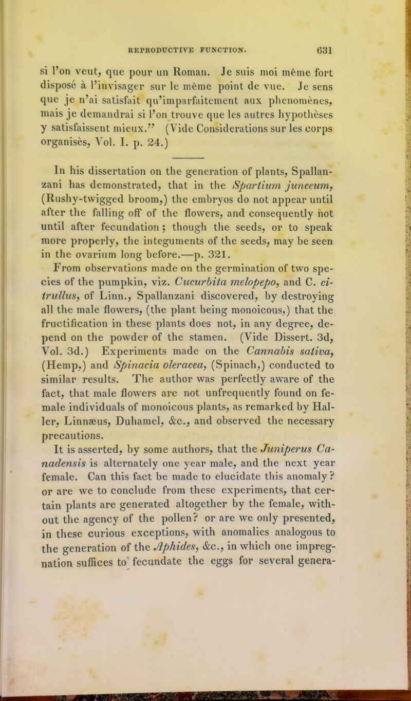 si l’on veut, que pour un Roman. Je suis moi meme fort dispose a l’invisager sur le meme point de vue. Je sens que je n’ai satisfait qu’imparfaitement aux phenomenes, mais je demandrai si l’on trouve que les autres hypotheses y satisfaissent. mieux.” (Vide Considerations sur les corps organises, Vol. I. p. 24.) In his dissertation on the generation of plants, Spallan- zani has demonstrated, that in the Spartium junceum, (Rushy-twigged broom,) the embryos do not appear until after the falling off of the flowers, and consequently not until after fecundation ; though the seeds, or to speak more properly, the integuments of the seeds, may be seen in the ovarium long before.—p. 321. From observations made on the germination of two spe- cies of the pumpkin, viz. Cucurbitci melopepo, and C. ci- irullus, of Linn., Spallanzani discovered, by destroying all the male flowers, (the plant being monoicous,) that the fructification in these plants does not, in any degree, de- pend on the powder of the stamen. (Vide Dissert. 3d, Vol. 3d.) Experiments made on the Cannabis saliva, (Hemp,) and Spinacia oleracea, (Spinach,) conducted to similar results. The author was perfectly aware of the fact, that male flowers are not unfrequently found on fe- male individuals of monoicous plants, as remarked by Hal- ler, Linnaeus, Duhamel, &c., and observed the necessary precautions. It is asserted, by some authors, that the Juniperus Ca- nadensis is alternately one year male, and the next year female. Can this fact be made to elucidate this anomaly? or are we to conclude from these experiments, that cer- tain plants are generated altogether by the female, with- out the agency of the pollen? or are we only presented, in these curious exceptions, with anomalies analogous to the generation of the Aphides, &c., in which one impreg- nation suffices to fecundate the eggs for several genera-