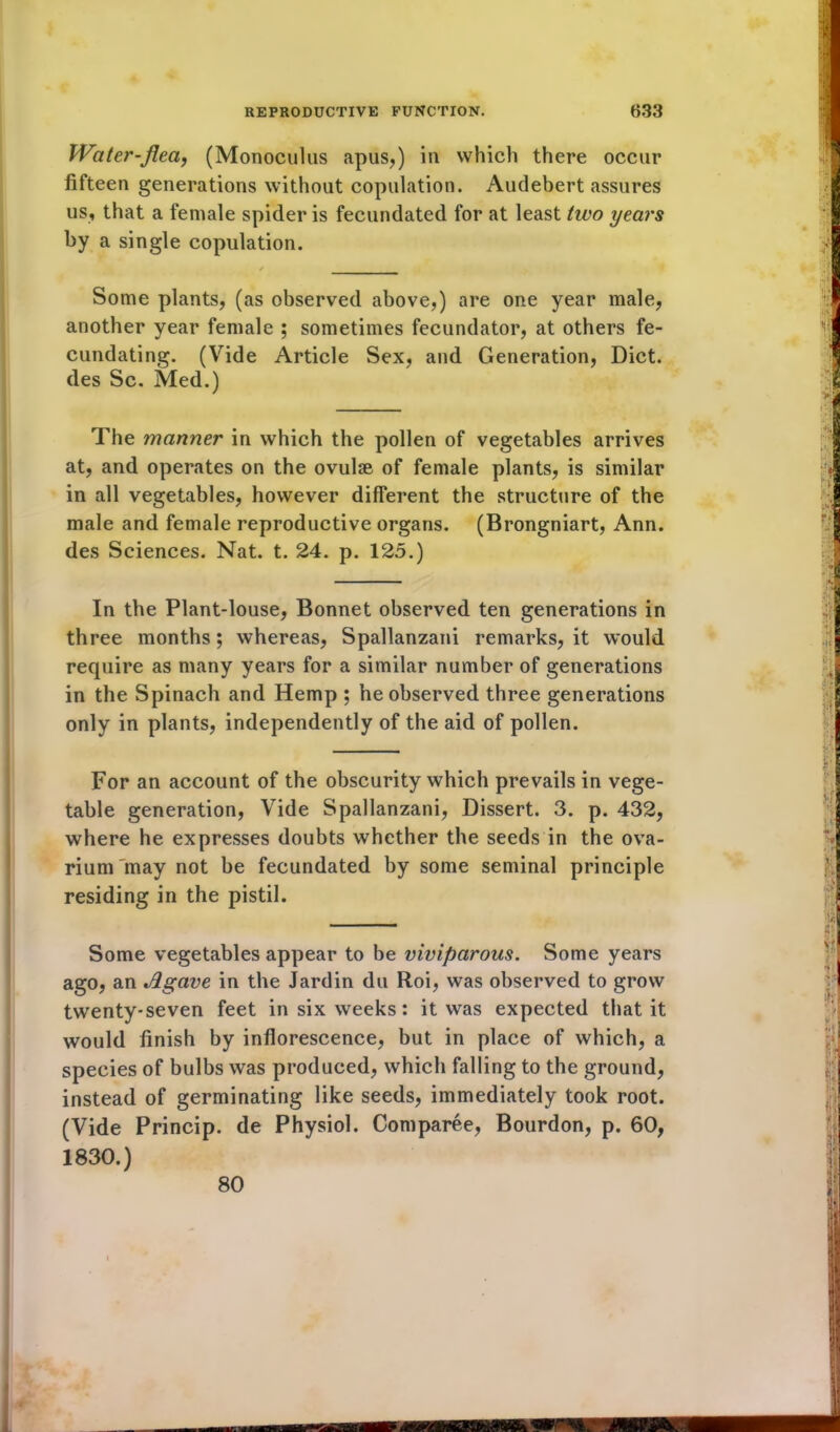 Water-flea, (Monoculus apus,) in which there occur fifteen generations without copulation. Audebert assures us, that a female spider is fecundated for at least two years by a single copulation. Some plants, (as observed above,) are one year male, another year female ; sometimes fecundator, at others fe- cundating. (Vide Article Sex, and Generation, Diet, des Sc. Med.) The manner in which the pollen of vegetables arrives at, and operates on the ovulse of female plants, is similar in all vegetables, however different the structure of the male and female reproductive organs. (Brongniart, Ann. des Sciences. Nat. t. 24. p. 125.) In the Plant-louse, Bonnet observed ten generations in three months; whereas, Spallanzani remarks, it would require as many years for a similar number of generations in the Spinach and Hemp ; he observed three generations only in plants, independently of the aid of pollen. For an account of the obscurity which prevails in vege- table generation, Vide Spallanzani, Dissert. 3. p. 432, where he expresses doubts whether the seeds in the ova- rium may not be fecundated by some seminal principle residing in the pistil. Some vegetables appear to be viviparous. Some years ago, an Agave in the Jardin du Roi, was observed to grow twenty-seven feet in six weeks: it was expected that it would finish by inflorescence, but in place of which, a species of bulbs was produced, which falling to the ground, instead of germinating like seeds, immediately took root. (Vide Princip. de Physiol. Comparee, Bourdon, p. 60, 1830.) 80