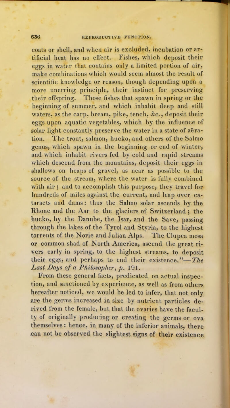 coats or shell, and when air is excluded, incubation or ar- tificial heat has no effect. Fishes, which deposit their eggs in water that contains only a limited portion of air, make combinations which would seem almost the result of scientific knowledge or reason, though depending upon a more unerring principle, their instinct for preserving their offspring. Those fishes that spawn in spring or the beginning of summer, and which inhabit deep and still waters, as the carp, bream, pike, tench, &c., deposit their eggs upon aquatic vegetables, which by the influence of solar light constantly preserve the water in a state of aera- tion. The trout, salmon, hucko, and others of the Salmo genus, which spawn in the beginning or end of winter, and which inhabit rivers fed by cold and rapid streams which descend from the mountains, deposit their eggs in shallows on heaps of gravel, as near as possible to the source of the stream, where the water is fully combined with air; and to accomplish this purpose, they travel for hundreds of miles against the current, and leap over ca- taracts and dams: thus the Salmo solar ascends by the Rhone and the Aar to the glaciers of Switzerland; the hucko, by the Danube, the Isar, and the Save, passing through the lakes of the Tyrol and Styria, to the highest torrents of the Norie and Julian Alps. The Clupea mosa or common shad of North America, ascend the great ri- vers early in spring, to the highest streams, to deposit their eggs, and perhaps to end their existence.’7—The Last Days of a Philosopher, p. 191. From these general facts, predicated on actual inspec- tion, and sanctioned by experience, as well as from others hereafter noticed, we would be led to infer, that not only are the germs increased in size by nutrient particles de- rived from the female, but that the ovaries have the facul- ty of originally producing or creating the germs or ova themselves: hence, in many of the inferior animals, there can not be observed the slightest signs of their existence