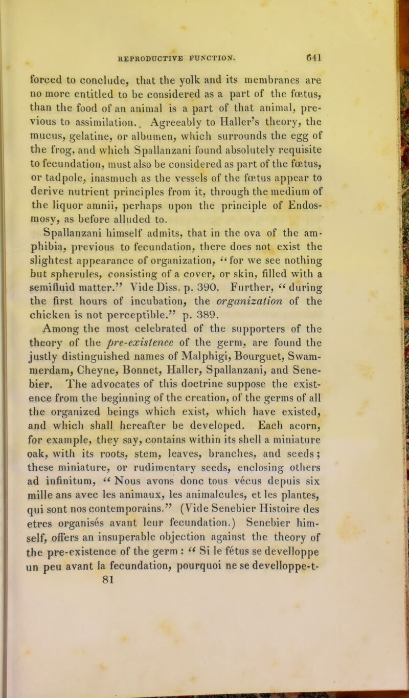 forced to conclude, that the yolk and its membranes are no more entitled to be considered as a part of the foetus, than the food of an animal is a part of that animal, pre- vious to assimilation. Agreeably to Hallers theory, the mucus, gelatine, or albumen, which surrounds the egg of the frog, and which Spallanzani found absolutely requisite to fecundation, must also be considered as part of the foetus, or tadpole, inasmuch as the vessels of the foetus appear to derive nutrient principles from it, through the medium of the liquor amnii, perhaps upon the principle of Endos- mosy, as before alluded to. Spallanzani himself admits, that in the ova of the am- phibia, previous to fecundation, there does not exist the slightest appearance of organization, ii for we see nothing but spherules, consisting of a cover, or skin, filled with a semifluid matter.” Vide Diss. p. 390. Further, c< during the first hours of incubation, the organization of the chicken is not perceptible.” p. 389. Among the most celebrated of the supporters of the theory of the pre-existence of the germ, are found the justly distinguished names of Malphigi, Bourguet, Swam- merdam, Cheyne, Bonnet, Haller, Spallanzani, and Sene- bier. The advocates of this doctrine suppose the exist- ence from the beginning of the creation, of the germs of all the organized beings which exist, which have existed, and which shall hereafter be developed. Each acorn, for example, they say, contains within its shell a miniature oak, with its roots, stem, leaves, branches, and seeds; these miniature, or rudimentary seeds, enclosing others ad infinitum, u Nous avons done tous vecus depuis six mille ans avec les animaux, les animalcules, et les plantes, qui sont nos contemporains.” (Vide Senebier Histoire des etres organises avant leur fecundation.) Senebier him- self, offers an insuperable objection against the theory of the pre-existence of the germ : “ Si le fetus se develloppe un peu avant la fecundation, pourquoi ne se develloppe-t- 81