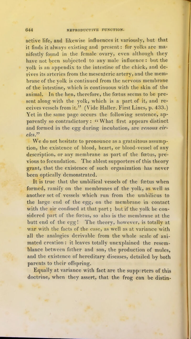 active life, and likewise influences it variously, but that it finds it always existing and present: for yolks are ma- nifestly found in the female ovary, even although they have not been subjected to any male influence: hut the yolk is an appendix to the intestine of the chick, and de- rives its arteries from the mesenteric artery, and the mem- brane of the yolk is continued from the nervous membrane of the intestine, which is continuous with the skin of the animal. In the hen, therefore, the foetus seems to he pre- sent along with the yolk, which is a part of it, and re- ceives vessels from it.” (Vide Haller. First Lines, p. 433.) Yet in the same page occurs the following sentence, ap- parently so contradictory : “What first appears distinct and formed in the egg during incubation, are venous ci?'- cles.” WTe do not hesitate to pronounce as a gratuitous assump- tion, the existence of blood, heart, or blood-vessel of any description, or any membrane as part of the foetus, pre- vious to fecundation. The ablest supporters of this theory grant, that the existence of such organization has never been optically demonstrated. It is true that the umbilical vessels of the foetus when formed, ramify on the membranes of the yolk, as well as another set of vessels which run from the umbilicus to the large end of the egg, on the membrane in contact with the air confined at that part; but if the yolk he con- sidered part of the foetus, so also is the membrane at the butt end of the egg! The theory, however, is totally at war with the facts of the case, as well as at variance with all the analogies derivable from the whole scale of ani- mated creation : it leaves totally unexplained the resem- blance between father and son, the production of mules, and the existence of hereditary diseases, detailed by both parents to their offspring. Equally at variance with fact are the supporters of this doctrine, when they assert, that the frog can be distin-