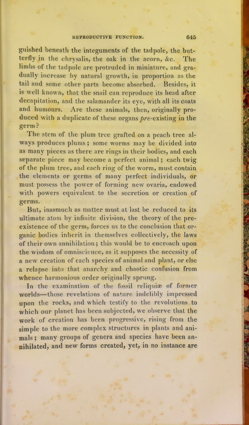 guished beneath the integuments of the tadpole, the but- terfly in the chrysalis, the oak in the acorn, &c. The limbs of the tadpole are protruded in miniature, and gra- dually increase by natural growth, in proportion as the tail and some other parts become absorbed. Besides, it is well known, that the snail can reproduce its head after decapitation, and the salamander its eye, with all its coats and humours. Are these animals, then, originally pro- duced with a duplicate of these organs/jre-existing in the germ ? The stem of the plum tree grafted on a peach tree al- ways produces plums ; some worms may be divided into as many pieces as there are rings in their bodies, and each separate piece may become a perfect animal; each twig of the plum tree, and each ring of the worm, must contain the elements or germs of many perfect individuals, or must possess the power of forming new ovaria, endowed with powers equivalent to the secretion or creation of germs. But, inasmuch as matter must at last be reduced to its ultimate atom by infinite division, the theory of the pre- existence of the germ, forces us to the conclusion that or- ganic bodies inherit in themselves collectively, the laws of their own annihilation; this would be to encroach upon the wisdom of omniscience, as it supposes the necessity of a new creation of each species of animal and plant, or else a relapse into that anarchy and chaotic confusion from whence harmonious order originally spru ng. In the examination of the fossil reliquiae, of former worlds—those revelations of nature indelibly impressed upon the rocks, and which testify to the revolutions to which our planet has been subjected, we observe that the work of creation has been progressive, rising from the simple to the more complex structures in plants and ani- mals ; many groups of genera and species have been an- nihilated, and new forms created, yet, in no instance are