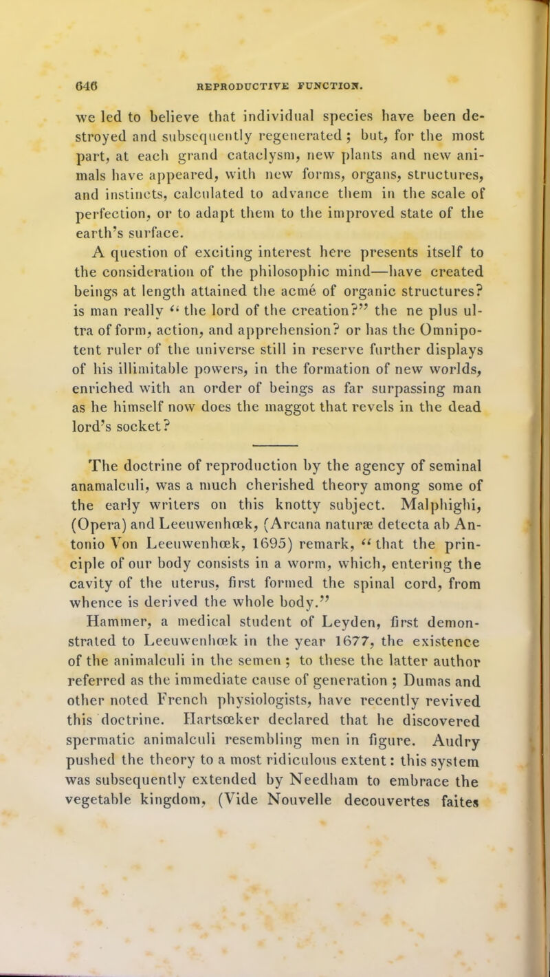 we led to believe that individual species have been de- stroyed and subsequently regenerated ; but, for the most part, at each grand cataclysm, new plants and new ani- mals have appeared, with new forms, organs, structures, and instincts, calculated to advance them in the scale of perfection, or to adapt them to the improved state of the earth’s surface. A question of exciting interest here presents itself to the consideration of the philosophic mind—have created beings at length attained the acme of organic structures? is man really “ the lord of the creation?’7 the ne plus ul- tra of form, action, and apprehension? or has the Omnipo- tent ruler of the universe still in reserve further displays of his illimitable powers, in the formation of new worlds, enriched with an order of beings as far surpassing man as he himself now does the maggot that revels in the dead lord’s socket? The doctrine of reproduction by the agency of seminal anamalculi, was a much cherished theory among some of the early writers on this knotty subject. Malphighi, (Opera) and Leeuwenhoek, (Arcana naturae detecta ah An- tonio Von Leeuwenhoek, 1695) remark, “that the prin- ciple of our body consists in a worm, which, entering the cavity of the uterus, first formed the spinal cord, from whence is derived the whole body.” Hammer, a medical student of Leyden, first demon- strated to Leeuwenhoek in the year 1677, the existence of the animalculi in the semen; to these the latter author referred as the immediate cause of generation ; Dumas and other noted French physiologists, have recently revived this doctrine. Hartsceker declared that he discovered spermatic animalculi resembling men in figure. Audry pushed the theory to a most ridiculous extent: this system was subsequently extended by Needham to embrace the vegetable kingdom, (Vide Nouvelle decouvertes faites