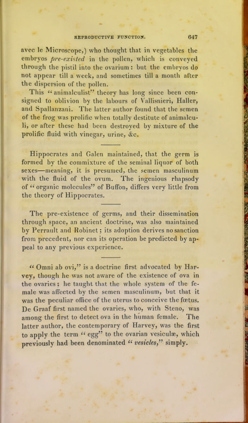 avec le Microscope,) who thought that in vegetables the embryos pre-existed in tlie pollen, which is conveyed through the pistil into the ovarium: but the embryos do not appear till a week, and sometimes till a month after the dispersion of the pollen. This 66 animalculist” theory has long since been con- signed to oblivion by the labours of Vallisnieri, Haller, and Spallanzani. The latter author found that the semen of the frog was prolific when totally destitute of animalcu- li, or after these had been destroyed by mixture of the prolific fluid with vinegar, urine, &c. Hippocrates and Galen maintained, that the germ is formed by the commixture of the seminal liquor of both sexes—meaning, it is presumed, the semen masculinum with the fluid of the ovum. The ingenious rhapsody of 66 organic molecules” of BufFon, differs very little from the theory of Hippocrates. The pre-existence of germs, and their dissemination through space, an ancient doctrine, was also maintained by Perrault and Robinet; its adoption derives no sanction from precedent, nor can its operation be predicted by ap- peal to any previous experience. “ Omni ab ovi,” is a doctrine first advocated by Har- vey, though he was not aware of the existence of ova in the ovaries : he taught that the whole system of the fe- male was affected by the semen masculinum, but that it was the peculiar oflice of the uterus to conceive the foetus. De Graaf first named the ovaries, who, with Steno, was among the first to detect ova in the human female. The latter author, the contemporary of Harvey, was the first to apply the term “ egg” to the ovarian vesiculse, which previously had been denominated “ vesicles,” simply.