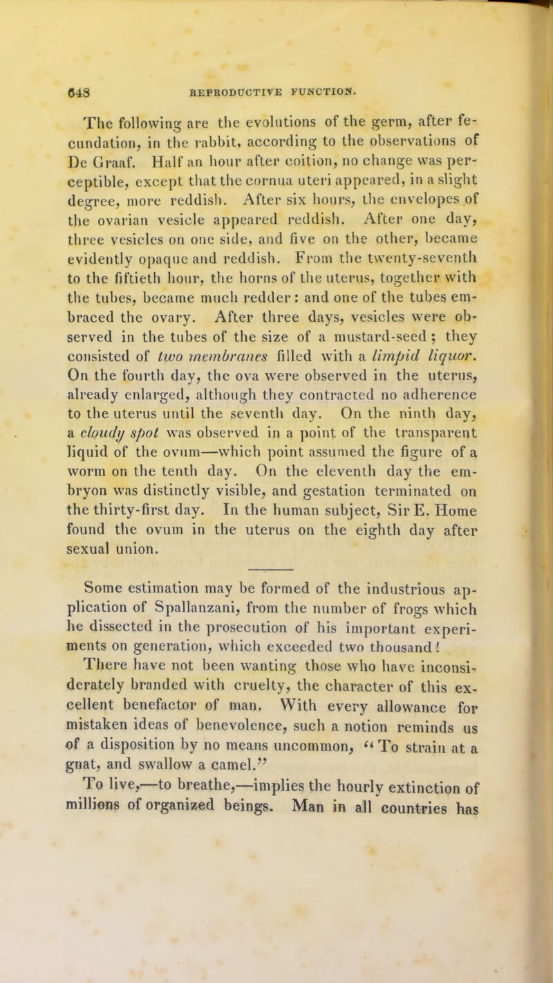 The following are the evolutions of the germ, after fe- cundation, in the rabbit, according to the observations of De Graaf. Half an hour after coition, no change was per- ceptible, except that the cornua uteri appeared, in a slight degree, more reddish. After six hours, the envelopes of the ovarian vesicle appeared reddish. After one day, three vesicles on one side, and five on the other, became evidently opaque and reddish. From the twenty-seventh to the fiftieth hour, the horns of the uterus, together with the tubes, became much redder: and one of the tubes em- braced the ovary. After three days, vesicles were ob- served in the tubes of the size of a mustard-seed ; they consisted of two membranes filled with a limpid liquor. On the fourth day, the ova were observed in the uterus, already enlarged, although they contracted no adherence to the uterus until the seventh day. On the ninth day, a cloudy spot was observed in a point of the transparent liquid of the ovum—which point assumed the figure of a worm on the tenth day. On the eleventh day the em- bryon was distinctly visible, and gestation terminated on the thirty-first day. In the human subject, Sir E. Home found the ovum in the uterus on the eighth day after sexual union. Some estimation may be formed of the industrious ap- plication of Spallanzani, from the number of frogs which he dissected in the prosecution of his important experi- ments on generation, which exceeded two thousand! There have not been wanting those who have inconsi- derately branded with cruelty, the character of this ex- cellent benefactor of man. Witli every allowance for mistaken ideas of benevolence, such a notion reminds us of a disposition by no means uncommon, “To strain at a gnat, and swallow a camel.” To live,—to breathe,—implies the hourly extinction of millions of organized beings. Man in all countries has