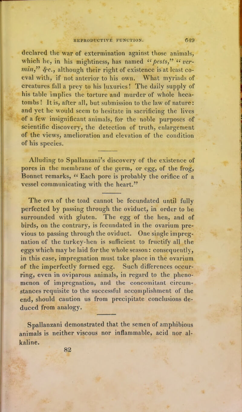 declared the war of extermination against those animals, which he, in his mightiness, has named “pests ” “ ver- min” Sf'C., although their right of existence is at least co- eval with, if not anterior to his own. What myriads of creatures fall a prey to his luxuries! The daily supply of his table implies the torture and murder of whole heca- tombs ! It is, after all, but submission to the law of nature: and yet he would seem to hesitate in sacrificing the lives of a few insignificant animals, for the noble purposes of scientific discovery, the detection of truth, enlargement of the views, amelioration and elevation of the condition of his species. Alluding to Spallanzani’s discovery of the existence of pores in the membrane of the germ, or egg, of the frog, Bonnet remarks, 66 Each pore is probably the orifice of a vessel communicating with the heart.” The ova of the toad cannot be fecundated until fully perfected by passing through the oviduct, in order to be surrounded with gluten. The egg of the hen, and of birds, on the contrary, is fecundated in the ovarium pre- vious to passing through the oviduct. One single impreg- nation of the turkey-hen is sufficient to fructify all the eggs wThich maybe laid for the whole season: consequently, in this case, impregnation must take place in the ovarium of the imperfectly formed egg. Such differences occur- ring, even in oviparous animals, in regard to the pheno- menon of impregnation, and the concomitant circum- stances requisite to the successful accomplishment of the end, should caution us from precipitate conclusions de- duced from analogy. Spallanzani demonstrated that the semen of amphibious animals is neither viscous nor inflammable, acid nor al- kaline. 82