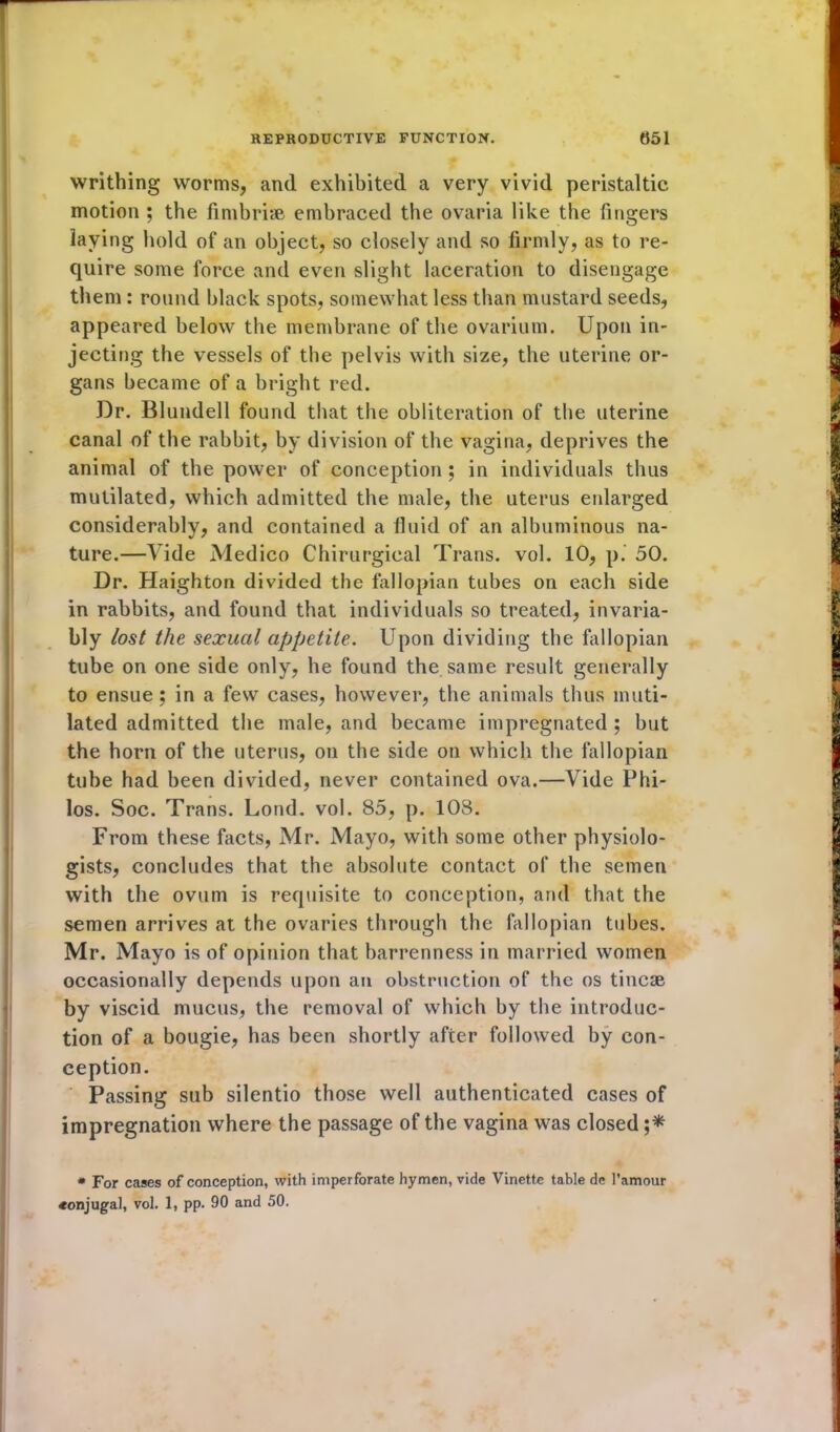 writhing worms, and exhibited a very vivid peristaltic motion ; the fimbriae embraced the ovaria like the fingers laying hold of an object, so closely and so firmly, as to re- quire some force and even slight laceration to disengage them : round black spots, somewhat less than mustard seeds, appeared below the membrane of the ovarium. Upon in- jecting the vessels of the pelvis with size, the uterine or- gans became of a bright red. Dr. Blundell found that the obliteration of the uterine canal of the rabbit, by division of the vagina, deprives the animal of the power of conception ; in individuals thus mutilated, which admitted the male, the uterus enlarged considerably, and contained a fluid of an albuminous na- ture.—A ide Medico Chirurgical Trans, vol. 10, p. 50. Dr. Haighton divided the fallopian tubes on each side in rabbits, and found that individuals so treated, invaria- bly lost the sexual appetite. Upon dividing the fallopian tube on one side only, he found the same result generally to ensue ; in a few cases, however, the animals thus muti- lated admitted the male, and became impregnated ; but the horn of the uterus, on the side on which the fallopian tube had been divided, never contained ova.—Vide Phi- los. Soc. Trans. Lond. vol. 85, p. 108. From these facts, Mr. Mayo, with some other physiolo- gists, concludes that the absolute contact of the semen with the ovum is requisite to conception, and that the semen arrives at the ovaries through the fallopian tubes. Mr. Mayo is of opinion that barrenness in married women occasionally depends upon an obstruction of the os tincae by viscid mucus, the removal of which by the introduc- tion of a bougie, has been shortly after followed by con- ception. Passing sub silentio those well authenticated cases of impregnation where the passage of the vagina was closed ;* * For cases of conception, with imperforate hymen, vide Vinette table de l’amour ♦onjugal, vol. 1, pp. 90 and 50.