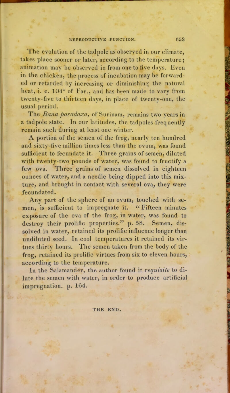 The evolution of the tadpole as observed in our climate, takes place sooner or later, according to the temperature; animation may be observed in from one to five dnys. Even in the chicken, the process of incubation may be forward- ed or retarded by increasing or diminishing the natural heat, i. e. 104° of Far., and has been made to vary from twenty-five to thirteen days, in place of twenty-one, the usual period. The liana paradoxa, of Surinam, remains two years in a tadpole state. In our latitudes, the tadpoles frequently remain such during at least one winter. A portion of the semen of the frog, nearly ten hundred and sixty-five million times less than the ovum, was found sufficient to fecundate it. Three grains of semen, diluted with twenty-two pounds of water, was found to fructify a few ova. Three grains of semen dissolved in eighteen ounces of water, and a needle being dipped into this mix- ture, and brought in contact with several ova, they were fecundated. Any part of the sphere of an ovum, touched with se- men, is sufficient to impregnate it. “ Fifteen minutes exposure of the ova of the frog, in water, was found to destroy their prolific properties.” p. 58. Semen, dis- solved in water, retained its prolific influence longer than undiluted seed. In cool temperatures it retained its vir- tues thirty hours. The semen taken from the body of the frog, retained its prolific virtues from six to eleven hours, according to the temperature. In the Salamander, the author found it requisite to di- lute the semen with water, in order to produce artificial impregnation, p. 164. THE END.