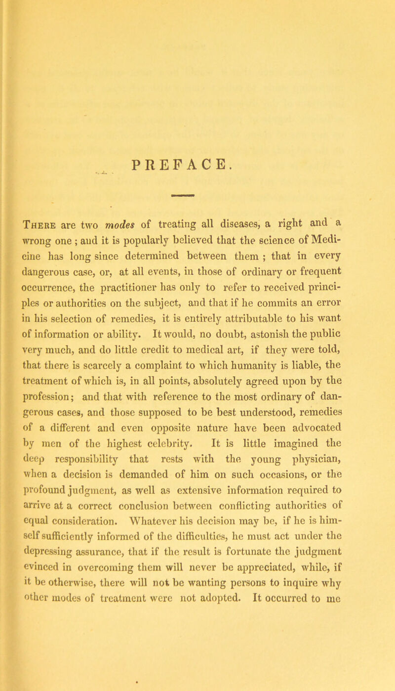 PREFACE. There are two modes of treating all diseases, a right and a wrong one; and it is popularly believed that the science of Medi- cine has long since determined between them ; that in every dangerous case, or, at all events, in those of ordinary or frequent occurrence, the practitioner has only to refer to received princi- ples or authorities on the subject, and that if he commits an error in his selection of remedies, it is entirely attributable to his want of information or ability. It would, no doubt, astonish the public very much, and do little credit to medical art, if they were told, that there is scarcely a complaint to which humanity is liable, the treatment of which is, in all points, absolutely agreed upon by the profession; and that with reference to the most ordinary of dan- gerous cases, and those supposed to be best understood, remedies of a different and even opposite nature have been advocated by men of the highest celebrity. It is little imagined the deep responsibility that rests with the young physician, when a decision is demanded of him on such occasions, or the profound judgment, as well as extensive information required to arrive at a correct conclusion between conflicting authorities of equal consideration. Whatever his decision may be, if he is him- self sufficiently informed of the difficulties, he must act under the depressing assurance, that if the result is fortunate the judgment evinced in overcoming them will never be appreciated, while, if it be otherwise, there will not be wanting persons to inquire why other modes of treatment were not adopted. It occurred to me