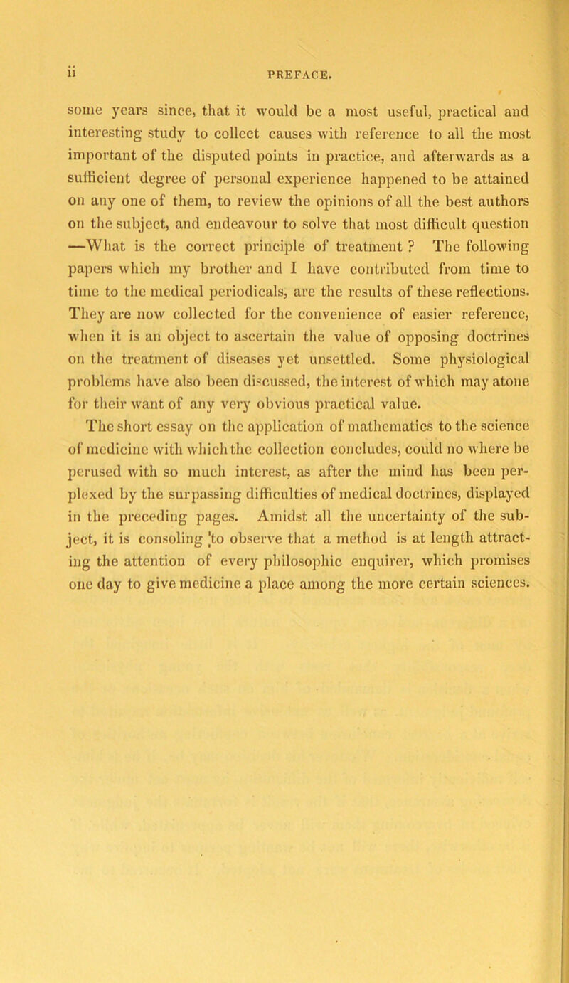 some years since, that it would be a most useful, practical and interesting study to collect causes with reference to all the most important of the disputed points in practice, and afterwards as a sufficient degree of personal experience happened to be attained on any one of them, to review the opinions of all the best authors on the subject, and endeavour to solve that most difficult question —What is the correct principle of treatment ? The following papers which my brother and I have contributed from time to time to the medical periodicals, are the results of these reflections. They are now collected for the convenience of easier reference, when it is an object to ascertain the value of opposing doctrines on the treatment of diseases yet unsettled. Some physiological problems have also been discussed, the interest of which may atone for their want of any very obvious practical value. The short essay on the application of mathematics to the science of medicine with which the collection concludes, could no where be perused with so much interest, as after the mind has been per- plexed by the surpassing difficulties of medical doctrines, displayed in the preceding pages. Amidst all the uncertainty of the sub- ject, it is consoling |to observe that a method is at length attract- ing the attention of every philosophic enquirer, which promises one day to give medicine a place among the more certain sciences.