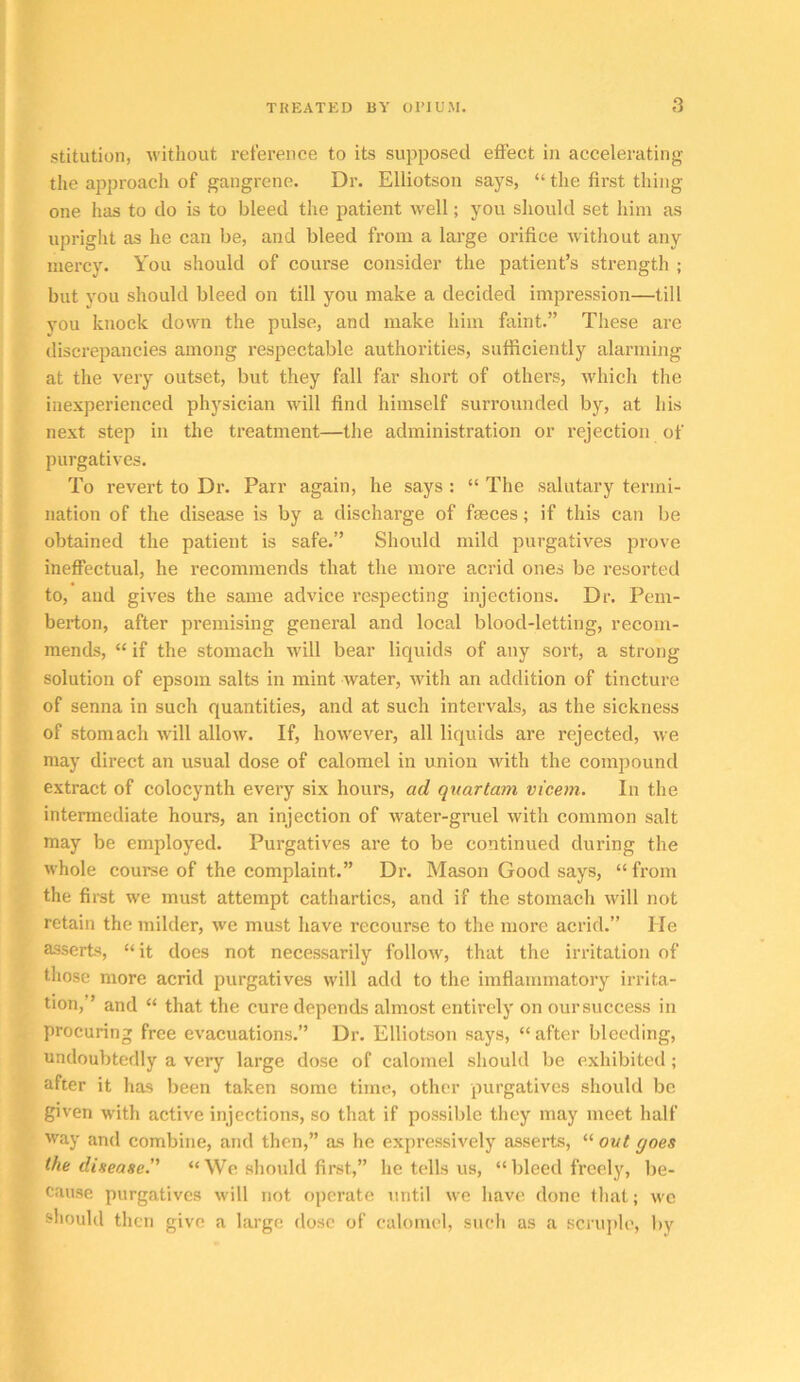 stitution, Avithout reference to its supposed effect in accelerating the approach of gangrene. Dr. Elliotson says, “ the first thing one has to do is to bleed the patient well; you should set him as upriglit as he can be, and bleed from a lai’ge orifice Avithout any mercy. You should of course consider the patient’s strength ; but you should bleed on till you make a decided impression—till you knock doAAm the pulse, and make him faint.” These are discrepancies among respectable authorities, sufficiently alarming at the very outset, but they fall far short of others, Avhich the inexperienced physician Avill find himself surrounded by, at his next step in the treatment—the administration or rejection of purgatives. To revert to Dr. Parr again, he says : “ The salutary termi- nation of the disease is by a discharge of fasces; if this can be obtained the patient is safe.” Should mild purgatives prove ineffectual, he recommends that the more acrid ones be resorted to, and giA^es the same advice respecting injections. Dr. Pem- berton, after premising general and local blood-letting, recom- mends, “ if the stomach Avill bear liquids of any sort, a strong solution of epsom salts in mint water, Avith an addition of tincture of senna in such quantities, and at such intervals, as the sickness of stomach Avill alloAV. If, hoAA'ever, all liquids are rejected, Ave may direct an usual dose of calomel in union Avith the compound extract of colocynth every six hours, ad quartam vicem. In the intermediate hours, an injection of Avater-gruel Avith common salt may be employed. Purgatives are to be continued during the Avhole course of the complaint.” Dr. Mason Good says, “ from the fii-st we must attempt cathartics, and if the stomach Avill not retain the milder, Ave must have recourse to the more acrid.” He asserts, “it does not necessarily folloAV, that the irritation of those more acrid purgatives Avill add to the imflammatory irrita- tion,” and “ that the cure depends almost entirely on oursuccess in procuring free evacuations.” Dr. Elliotson says, “ after bleeding, undoubtedly a very large dose of calomel should be exhibited; after it has been taken some time, other purgatives should be given with active injections, so that if possible they may meet half way and combine, and then,” as he expressively asserts, “ out goes the disease. “ We should first,” he tells us, “ bleed freely, be- cause purgatives Avill not operate until Ave have done that; avc should then give a large dose of calomel, such as a scriqilc, by