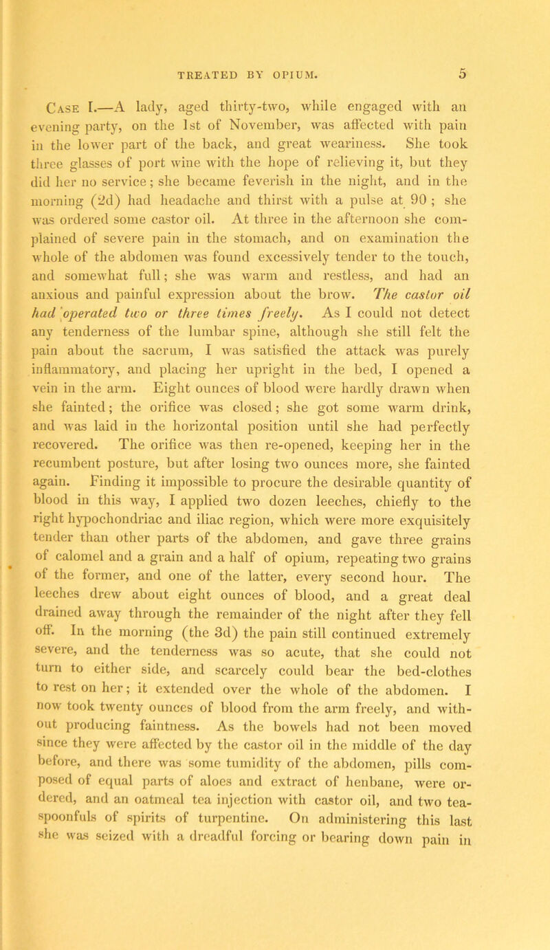 Case I.—A lady, aged thirty-two, while engaged with an evening party, on the 1st of November, was affected with pain in the lower part of the back, and great weariness. She took three glasses of port wine with the hope of relieving it, but they did her no service; she became feverish in the night, and in the morning (fJd) had headache and thirst with a pulse at 90 ; she was ordered some castor oil. At three in the afternoon she com- plained of severe pain in the stomach, and on examination the whole of the abdomen was found excessively tender to the touch, and somewhat full; she was warm and restless, and had an anxious and painful expression about the brow. The castor oil had ‘operated two or three times freely. As I could not detect any tenderness of the lumbar spine, although she still felt the pain about the sacrum, I was satisfied the attack was purely inflammatory, and placing her upright in the bed, I opened a vein in the arm. Eight ounces of blood were hardly drawn when she fainted; the orifice was closed; she got some warm drink, and was laid in the horizontal position until she had perfectly recovered. The orifice was then re-opened, keeping her in the recumbent posture, but after losing two ounces more, she fainted again. Finding it impossible to proeure the desirable quantity of blood in this way, I applied two dozen leeches, chiefly to the right hjq)ochondriac and iliac region, which were more exquisitely tender than other parts of the abdomen, and gave three grains of calomel and a grain and a half of opium, repeating two grains of the former, and one of the latter, every second hour. The leeches drew about eight ounces of blood, and a great deal drained away through the remainder of the night after they fell off. In the morning (the 3d) the pain still continued extremely severe, and the tenderness was so acute, that she could not turn to either side, and scarcely could bear the bed-clothes to rest on her; it extended over the whole of the abdomen. I now took twenty ounces of blood from the arm freely, and with- out producing faintness. As the bowels had not been moved since they were affected by the castor oil in the middle of the day before, and there was some tumidity of the abdomen, pills com- posed of equal parts of aloes and extract of henbane, were or- dered, and an oatmeal tea injection with castor oil, and two tea- spoonfuls of spirits of turpentine. On administering this last she was seized with a dreadful forcing or bearing down pain in