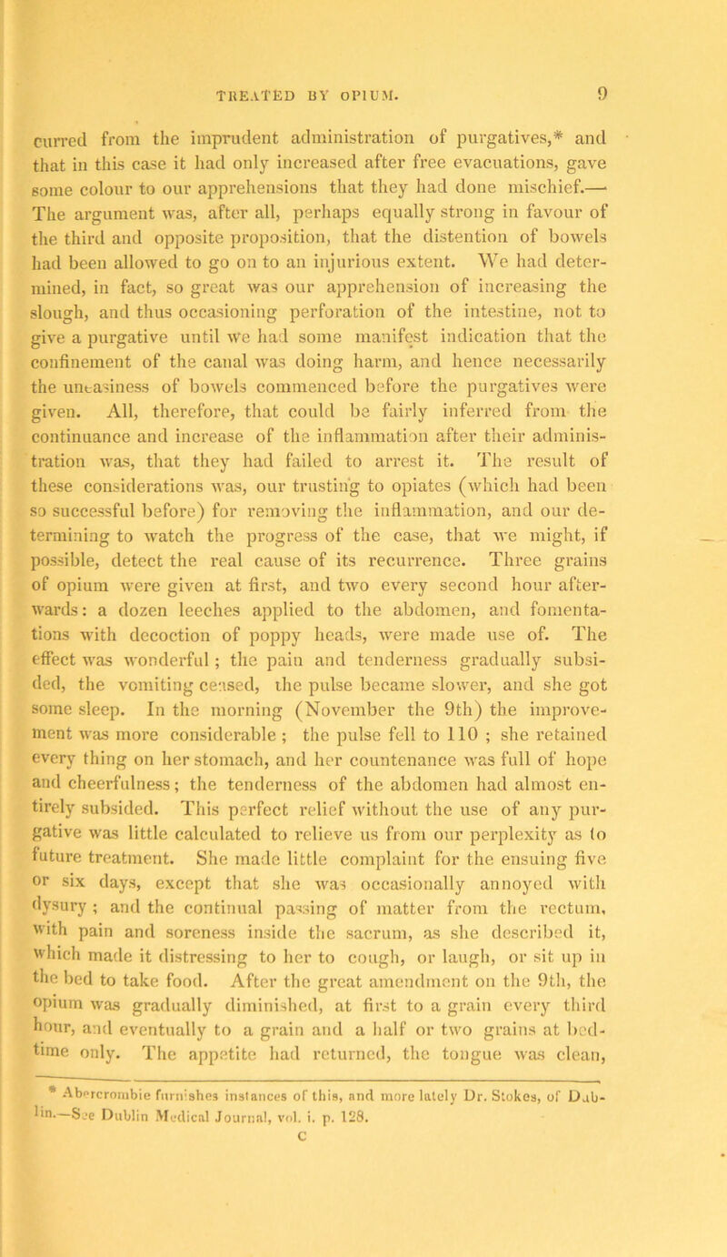 currecl from tlie imprudent administration of purgatives,* and that in this case it liad onl}'^ increased after free evacuations, gave some colour to our apprehensions that they had done mischief.—• The argument was, after all, perhaps equally strong in favour of the third and opposite proposition, that the distention of bowels had been allowed to go on to an injurious extent. We had deter- mined, in fact, so great was our apprehension of increasing the slough, and thus occasioning perforation of the intestine, not to give a purgative until We had some manifest indication that the confinement of the canal was doing harm, and hence necessarily the uneasiness of bowels commenced before the purgatives were given. All, therefore, that could be fairly inferred from the continuance and increase of the inflammation after their adminis- tration was, that they had failed to arrest it. The result of these considerations was, our trusting to opiates (which had been so successful before) for removing tlie inflammation, and our de- termining to watch the progress of the case, that we might, if possible, detect the real cause of its recurrence. Three grains of opium were given at first, and two every second hour after- wards: a dozen leeches applied to the abdomen, and fomenta- tions with decoction of poppy heads, were made use of. The effect was wonderful; the pain and tenderness gradually subsi- ded, the vomiting ceased, the pulse became slower, and she got some sleep. In the morning (November the 9th) the improve- ment was more considerable ; the pulse fell to 110 ; she retained every thing on her stomach, and her countenance was full of hope and cheerfulness; the tenderness of the abdomen had almost en- tirely subsided. This perfect relief without the use of any pur- gative was little calculated to relieve us from our perplexity as (o future treatment. She made little complaint for the ensuing five or six days, except that she Avas occasionally annoyed with dysury ; and the continual passing of matter from the rectum, With pain and soreness inside the sacrum, as she described it, which made it distressing to her to cough, or laugh, or sit up in the bed to take food. After the great amendment on the 9tli, the opium was gradually diminished, at first to a grain every third hour, and eventually to a grain and a half or two grains at bed- time only. The appetite had returned, the tongue was clean, • -'Abercrombie furnishes instances of this, and more lately Ur. Stokes, of Uab- lin.—See Dublin Medical Journal, vol. i. p. 128. C