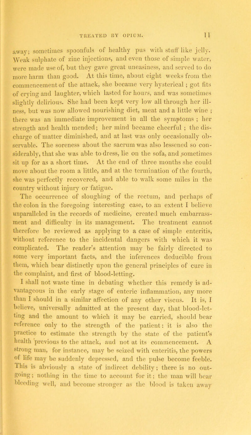 away; sometimes spoonfuls of healthy pus with stuff like jelly. Weak sulphate of zinc injections, and even those of simple water, were made use of, but they gave great uneasiness, and served to do more harm than good. At this time, about eight weeks from the commencement of the attack, she became very hysterical; got fits of crying and laughter, which lasted for hours, and was sometimes slightly delirious. She had been kept very low all through her ill- ness, but was now allowed nourishing diet, meat and a little wine ; there was an immediate improvement in all the symptoms ; her strength and health mended; her mind became cheerful ; the dis- charge of matter diminished, and at last was only occasionally ob- servable. The soreness about the sacrum was also lessened so con- siderably, that she was able to dress, lie on the sofa, and sometimes sit up for as a short time. At the end of three months she could move about the room a little, and at the termination of the fourth, she was perfectly recovered, and able to walk some miles in the country without injury or fatigue. The occurrence of sloughing of the rectum, and perhaps of the colon in the foregoing interesting case, to an extent I believe unparalleled in the records of medicine, created much embarrass- ment and difficulty in its management. The treatment cannot therefore be reviewed as applying to a case of simple enteritis, without I’eference to the incidental dangers with which it was complicated. The reader’s attention may be fairly directed to some very important facts, and the inferences deducible from them, w'hich bear distinctly upon the general principles of cure in the complaint, and first of blood-letting. I shall not waste time in debating whether this remedy is ad- vantageous in the early stage of enteric inflammation, any more than I should in a similar affection of any other viscus. It is, I believe, universally admitted at the present day, that blood-let- ting and the amount to which it may be carried, should bear reference only to the strength of the patient: it is also the practice to estimate the strength by the state of the patient’s health previous to the attack, and not at its commencement. A strong man, for instance, may be seized with enteritis, the powers of life may be suddenly depressed, and the pulse become feeble. This is abviously a state of indirect debility; there is no out- going; nothing in the time to account for it; the man will boar bleeding well, and become stronger as the blootl is taken away