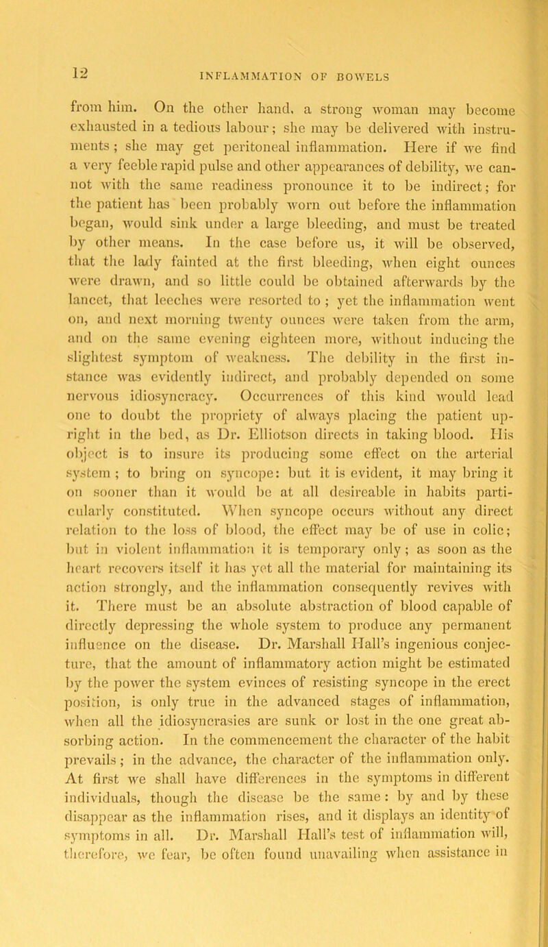 from him. On the other hand, a strong woman may become exhausted in a tedious labour; she may be delivered with instru- ments ; she may get peritoneal inflammation. Here if we find a very feeble rapid pulse and other appearances of debility, we can- not M'ith the same readiness pronounce it to be indirect; for the patient has lieen probably worn out before the inflammation began, would sink under a large bleeding, and must be treated by otlier means. In the case before us, it will be observed, that tlie lady fainted at the first bleeding, ndieu eight ounces were drawn, and so little could be obtained afterwards by the lancet, that leeches were resorted to ; yet the inflammation went on, and next morning twenty ounces were taken from the arm, and on the same evening eigliteen more, \vithout inducing tlie sligiitest symptom of weakness. The debility in the first in- stance was evidently indirect, and probalily depended on some nervous idiosyncracy. Occurrences of tins kind would lead one to doubt the propriety of always placing the patient up- right in the bed, as Dr. Elliotson directs in taking blood. His oliject is to insiu’e its producing some effect on the arterial system; to liring on syncope: but it is evident, it may bring it on sooner than it would be at all desireable in habits j^arti- cularly constituted. When syncope occurs without any direct relation to the loss of blood, the effect may be of use in colic; but in violent inflammation it is temporary only ; as soon as the heart recovers itself it has yet all the material for maintaining its action strongly, and the inflammation consequently revives with it. There must be an absolute abstraction of blood capable of directly depressing the whole system to produce any permanent influence on the disease. Dr. Marshall Hall’s ingenious conjec- ture, that the amount of inflammatory action might be estimated by the power the system evinces of resisting syncope in the erect position, is only true in the advanced stages of inflammation, when all the idiosyncrasies are sunk or lost in the one great ab- sorbing action. In the commencement the character of the habit prevails ; in the advance, the character of the inflammation onlj^ At first we shall have differences in the synqitoms in different individuals, though the disease be the same : by and by these disappear as the inflammation rises, and it displays an identity of symptoms in all. Dr. Marshall Hall’s test of inflammation ndll, therefore, we fear, be often found unavailing when assistance in