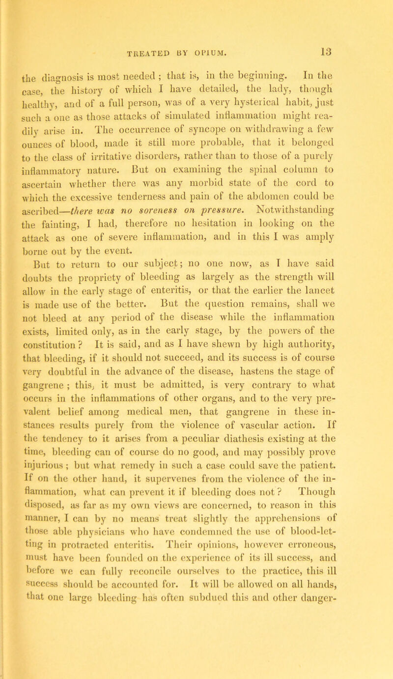 the diagnosis is most needed ; that is, in the beginning. In the case, the history of which I have detailed, the lady, though healthy, and of a full person, was of a very hysterical habit, just such a one as those attacks of simulated inllammation might rea- dily arise in. The occurrence of syncope on withdrawing a few ounces of blood, made it still more probable, that it belonged to the class of irritative disorders, rather than to those of a purely inflammatory nature. But on examining the spinal column to ascertain whether there was any morbid state of the cord to which the excessive tenderness and pain of the abdomen could be ascribed—there teas no soreness on pressure. Notwithstanding the fainting, I had, thei’efore no hesitation in looking on the attack as one of severe inflammation, and in this I was amply borne out by the event. But to return to our subject; no one now, as I have said doubts the pi’opriety of bleeding as largely as the strength will allow in the early stage of enteritis, or that the earlier the lancet is made use of the better. But the question remains, shall we not bleed at any period of the disease while the inflammation exists, limited only, as in the early stage, by the powers of the constitution? It is said, and as I have shewn by high authority, that bleeding, if it should not succeed, and its success is of course very doubtful in the advance of the disease, hastens the stage of gangrene ; this, it must be admitted, is very contrary to what occurs in the inflammations of other organs, and to the very pre- valent belief among medical men, that gangrene in these in- stances results purely from the violence of vascular action. If the tendency to it arises from a peculiar diathesis existing at the time, bleeding can of course do no good, and may possibly prove injurious; but what remedy in such a case could save the patient. If on the other hand, it supervenes from the violence of the in- flammation, what can prevent it if bleeding does not ? Though disposed, as far as my own views are concerned, to reason in tliis manner, I can by no means treat slightly the apprehensions of those able physicians who have condemned the use of blood-let- ting in protracted enteritis. Their opinions, however erroneous, must have been founded on the experience of its ill success, and before we can fully reconcile ourselves to the practice, this ill success should be accounted for. It will be allowed on all hands, that one large bleeding has often subdued this and other danger-