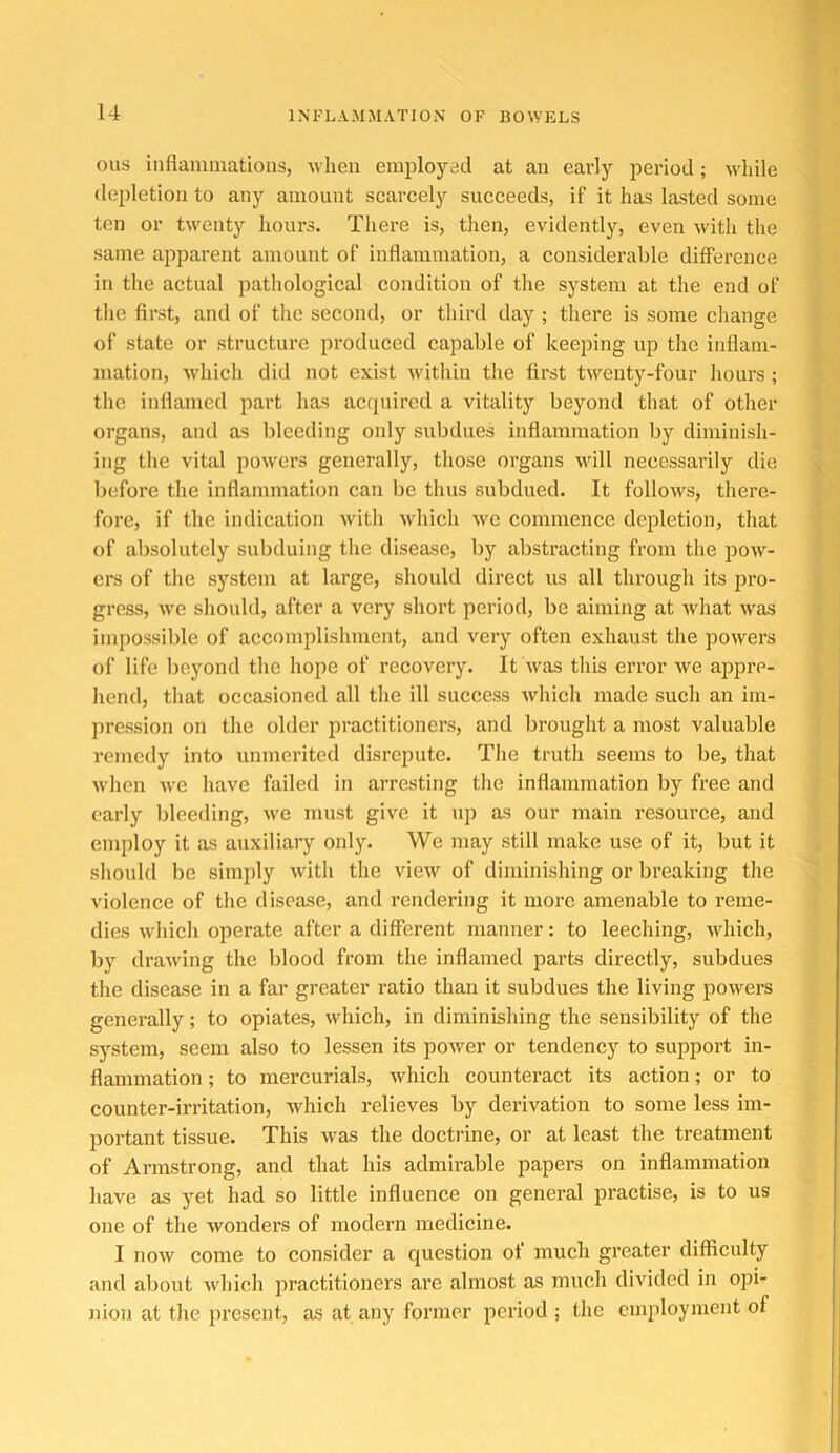 ous inflammations, M lien employed at an early period; Mdiile depletion to any amount scarcely succeeds, if it has lasted some ten or twenty hours. There is, then, evidently, even with the same apparent amount of inflammation, a considerable difference in the actual pathological condition of the system at the end of the first, and of the second, or third day ; there is some change of state or structure produced capable of keeping up the inflam- mation, which did not exist w'ithin the first twenty-four hours ; the inflamed part has acquired a vitality beyond that of other organs, and as bleeding only subdues inflammation by diminish- ing the vital powers generally, those organs will necessarily die before the inflammation can be thus subdued. It follows, there- fore, if the indication wdth which w^e commence depletion, that of absolutely subduing the disease, by abstracting from the pow- ers of the system at large, should direct us all through its pro- gress, we should, after a very short period, be aiming at Avhat was impossible of accomplishment, and very often exhaust the powers of life beyond the hope of recovery. It was this error we ajopre- hend, that occasioned all the ill success which made such an im- jiression on the older practitioners, and brought a most valuable remedy into unmerited disrepute. The truth seems to be, that when Ave have failed in arresting the inflammation by free and early bleeding, we must give it up as our main resource, and employ it as auxiliary only. We may still make use of it, but it should be simply w'ith the vieAV of diminishing or breaking the violence of the disease, and rendering it more amenable to reme- dies which operate after a different manner: to leeching, Avhich, by drawing the blood from the inflamed parts directly, subdues the disease in a far greater ratio than it subdues the living powers genei’ally; to opiates, which, in diminishing the sensibility of the system, seem also to lessen its power or tendency to support in- flammation ; to mercurials, which counteract its action; or to counter-irritation, Avhich relieves by derivation to some less im- portant tissue. This was the doctrine, or at least the treatment of Armstrong, and that his admii’able papers on inflammation have as yet had so little influence on general practise, is to us one of the wonders of modern medicine. I now come to consider a question of much greater difflculty and about which jiractitioners are almost as much divided in opi- nion at the present, as at any former period ; the employment of